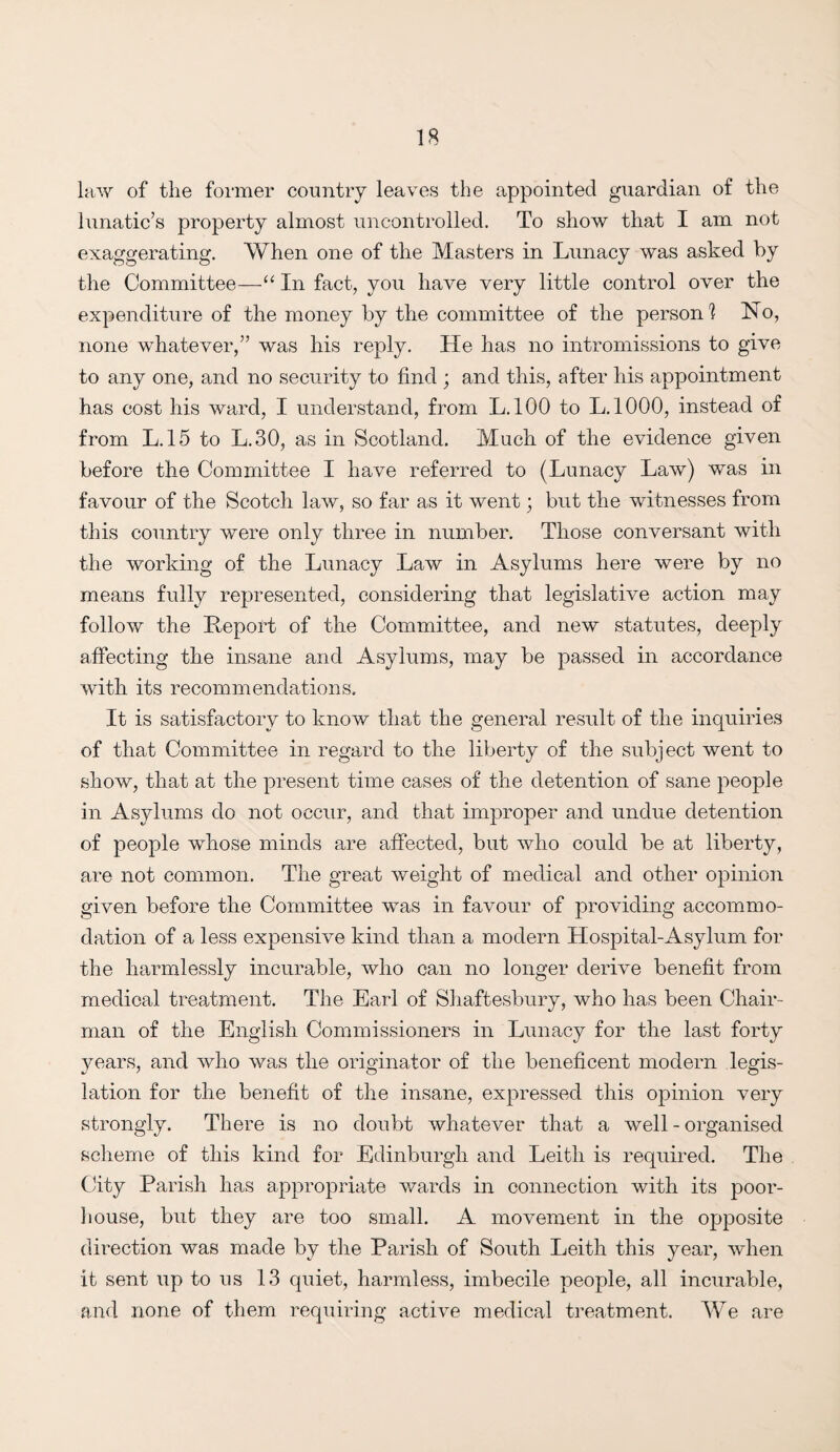 law of the former country leaves the appointed guardian of the lunatic’s property almost uncontrolled. To show that I am not exaggerating. When one of the Masters in Lunacy was asked by the Committee—“ In fact, you have very little control over the expenditure of the money by the committee of the person] No, none whatever,” was his reply. He has no intromissions to give to any one, and no security to find ; and this, after his appointment has cost his ward, I understand, from L.100 to L.1000, instead of from L.15 to L.30, as in Scotland. Much of the evidence given before the Committee I have referred to (Lunacy Law) was in favour of the Scotch law, so far as it went; but the witnesses from this country were only three in number. Those conversant with the working of the Lunacy Law in Asylums here were by no means fully represented, considering that legislative action may follow the Report of the Committee, and new statutes, deeply affecting the insane and Asylums, may be passed in accordance with its recommendations. It is satisfactory to know that the general result of the inquiries of that Committee in regard to the liberty of the subject went to show, that at the present time cases of the detention of sane people in Asylums do not occur, and that improper and undue detention of people whose minds are affected, but who could be at liberty, are not common. The great weight of medical and other opinion given before the Committee was in favour of providing accommo¬ dation of a less expensive kind than a modern Hospital-Asylum for the harmlessly incurable, who can no longer derive benefit from medical treatment. The Earl of Shaftesbury, who has been Chair¬ man of the English Commissioners in Lunacy for the last forty years, and who was the originator of the beneficent modern legis¬ lation for the benefit of the insane, expressed this opinion very strongly. There is no doubt whatever that a well - organised scheme of this kind for Edinburgh and Leith is required. The City Parish has appropriate wards in connection with its poor- house, but they are too small. A movement in the opposite direction was made by the Parish of South Leith this year, when it sent up to us 13 quiet, harmless, imbecile people, all incurable, and none of them requiring active medical treatment. We are