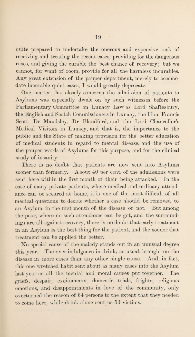 quite prepared to undertake tlie onerous and expensive task of receiving and treating the recent cases, providing for the dangerous cases, and giving the curable the best chance of recovery; but we cannot, for want of room, provide for all the harmless incurables. Any great extension of the pauper department, merely to accomo¬ date incurable quiet cases, I would greatly deprecate. One matter that closely concerns the admission of patients to Asylums was especially dwelt on by such witnesses before the Parliamentary Committee on Lunacy Law as Lord Shaftesbury, the English and Scotch Commissioners in Lunacy, the Hon. Francis Scott, Dr Maudsley, Dr Blandford, and the Lord Chancellor’s Medical Visitors in Lunacy, and that is, the importance to the public and the State of making provision for the better education of medical students in regard to mental disease, and the use of the pauper wards of Asylums for this purpose, and for the clinical study of insanity. There is no doubt that patients are now sent into Asylums sooner than formerly. About 40 per cent, of the admissions were sent here within the first month of their being attacked. In the case of many private patients, where medical and ordinary attend¬ ance can be secured at home, it is one of the most difficult of all medical questions to decide whether a case should be removed to an Asylum in the first month of the disease or not. But among the poor, where no such attendance can be got, and the surround¬ ings are all against recovery, there is no doubt that early treatment in an Asylum is the best thing for the patient, and the sooner that treatment can be applied the better. No special cause of the malady stands out in an unusual degree this year. The over-indulgence in drink, as usual, brought on the disease in more cases than any other single cause. And, in fact, this one wretched habit sent about as many cases into the Asylum last year as all the mental and moral causes put together. The griefs, despair, excitements, domestic trials, frights, religious emotions, and disappointments in love of the community, only overturned the reason of 64 persons to the extent that they needed to come here, while drink alone sent us 53 victims.