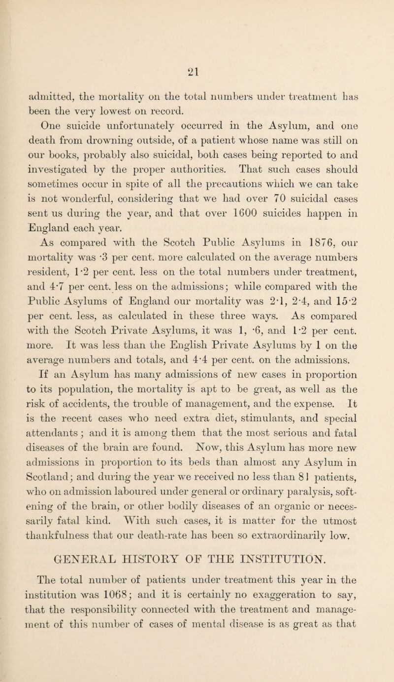 admitted, the mortality on the total numbers under treatment has been the very lowest on record. One suicide unfortunately occurred in the Asylum, and one death from drowning outside, of a patient whose name was still on our books, probably also suicidal, both cases being reported to and investigated by the proper authorities. That such cases should sometimes occur in spite of all the precautions which we can take is not wonderful, considering that we had over 70 suicidal cases sent us during the year, and that over 1600 suicides happen in England each year. As compared with the Scotch Public Asylums in 1876, our mortality was '3 per cent, more calculated on the average numbers resident, 1*2 per cent, less on the total numbers under treatment, and 4*7 per cent, less on the admissions; while compared with the Public Asylums of England our mortality was 2*1, 2‘4, and 15 2 per cent, less, as calculated in these three ways. As compared with the Scotch Private Asylums, it was 1, -6, and l-2 per cent, more. It was less than the English Private Asylums by 1 on the average numbers and totals, and 4 A per cent, on the admissions. If an Asylum has many admissions of new cases in proportion to its population, the mortality is apt to be great, as well as the risk of accidents, the trouble of management, and the expense. It is the recent cases who need extra diet, stimulants, and special attendants; and it is among them that the most serious and fatal diseases of the brain are found. Now, this Asylum has more new admissions in proportion to its beds than almost any Asylum in Scotland; and during the year we received no less than 8 ! patients, who on admission laboured under general or ordinary paralysis, soft¬ ening of the brain, or other bodily diseases of an organic or neces¬ sarily fatal kind. With such cases, it is matter for the utmost thankfulness that our death-rate has been so extraordinarily low. GENERAL HISTORY OF THE INSTITUTION. The total number of patients under treatment this year in the institution was 1068; and it is certainly no exaggeration to say, that the responsibility connected with the treatment and manage¬ ment of this number of cases of mental disease is as great as that