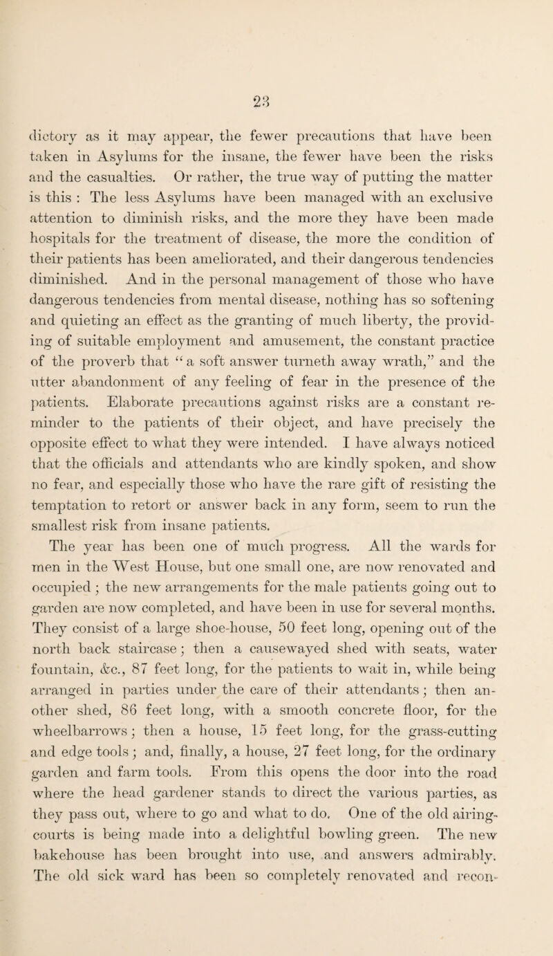 dictory as it may appear, the fewer precautions that have been taken in Asylums for the insane, the fewer have been the risks and the casualties. Or rather, the true way of putting the matter is this : The less Asylums have been managed with an exclusive attention to diminish risks, and the more they have been made hospitals for the treatment of disease, the more the condition of their patients has been ameliorated, and their dangerous tendencies diminished. And in the personal management of those who have dangerous tendencies from mental disease, nothing has so softening and quieting an effect as the granting of much liberty, the provid¬ ing of suitable employment and amusement, the constant practice of the proverb that “ a soft answer turneth away wrath,” and the utter abandonment of any feeling of fear in the presence of the patients. Elaborate precautions against risks are a constant re¬ minder to the patients of their object, and have precisely the opposite effect to what they were intended. I have always noticed that the officials and attendants who are kindly spoken, and show no fear, and especially those who have the rare gift of resisting the temptation to retort or answer back in any form, seem to run the smallest risk from insane patients. The year has been one of much progress. All the wards for men in the West House, but one small one, are now renovated and occupied ; the new arrangements for the male patients going out to garden are now completed, and have been in use for several months. They consist of a large shoe-house, 50 feet long, opening out of the north back staircase; then a causewayed shed with seats, water fountain, &c., 87 feet long, for the patients to wait in, while being arranged in parties under the care of their attendants; then an¬ other shed, 86 feet long, with a smooth concrete floor, for the wheelbarrows; then a house, 15 feet long, for the grass-cutting and edge tools; and, finally, a house, 27 feet long, for the ordinary garden and farm tools. From this opens the door into the road where the head gardener stands to direct the various parties, as they pass out, where to go and what to do. One of the old airing- courts is being made into a delightful bowling green. The new bakehouse has been brought into use, and answers admirably. The old sick ward has been so completely renovated and recon-