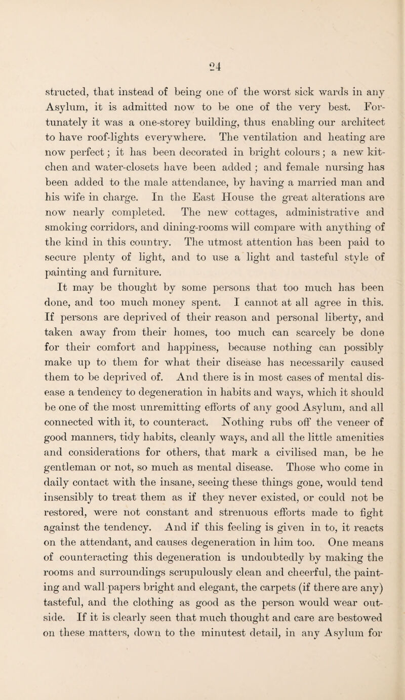 structed, that instead of being one of the worst sick wards in any Asylum, it is admitted now to be one of the very best. For¬ tunately it was a one-storey building, thus enabling our architect to have roof-lights everywhere. The ventilation and heating are now perfect; it has been decorated in bright colours; a new kit¬ chen and water-closets have been added; and female nursing has been added to the male attendance, by having a married man and his wife in charge. In the East House the great alterations are now nearly completed. The new cottages, administrative and smoking corridors, and dining-rooms will compare with anything of the kind in this country. The utmost attention has been paid to secure plenty of light, and to use a light and tasteful style of painting and furniture. It may be thought by some persons that too much has been done, and too much money spent. 1 cannot at all agree in this. If persons are deprived of their reason and personal liberty, and taken away from their homes, too much can scarcely be done for their comfort and happiness, because nothing can possibly make up to them for what their disease has necessarily caused them to be deprived of. And there is in most cases of mental dis¬ ease a tendency to degeneration in habits and ways, which it should be one of the most unremitting efforts of any good Asylum, and all connected with it, to counteract. Nothing rubs off the veneer of good manners, tidy habits, cleanly ways, and all the little amenities and considerations for others, that mark a civilised man, be he gentleman or not, so much as mental disease. Those who come in daily contact with the insane, seeing these things gone, would tend insensibly to treat them as if they never existed, or could not be restored, were not constant and strenuous efforts made to fight against the tendency. And if this feeling is given in to, it reacts on the attendant, and causes degeneration in him too. One means of counteracting this degeneration is undoubtedly by making the rooms and surroundings scrupulously clean and cheerful, the paint¬ ing and wall papers bright and elegant, the carpets (if there are any) tasteful, and the clothing as good as the person would wear out¬ side. If it is clearly seen that much thought and care are bestowed on these matters, down to the minutest detail, in any Asylum for