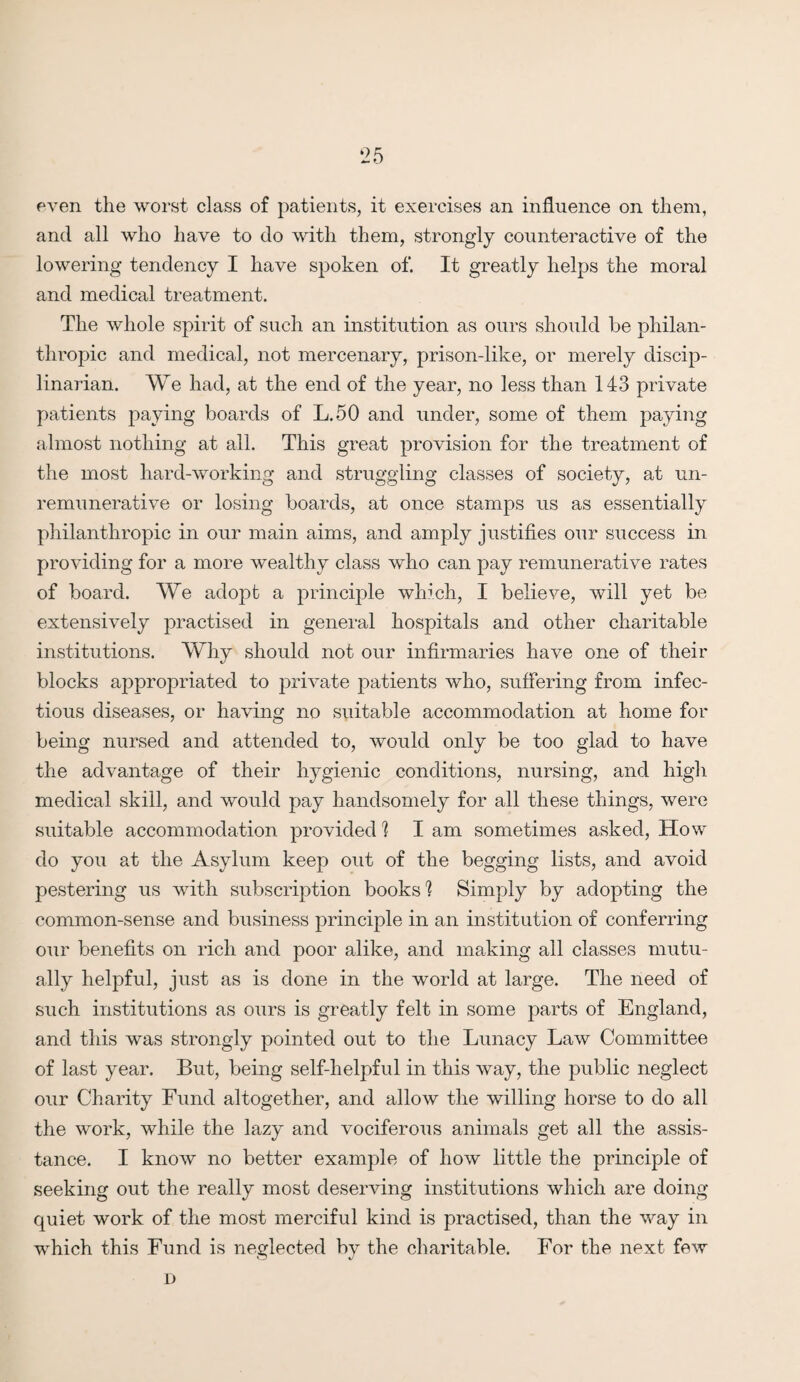 even the worst class of patients, it exercises an influence on them, and all who have to do with them, strongly counteractive of the lowering tendency I have spoken of. It greatly helps the moral and medical treatment. The whole spirit of such an institution as ours should be philan¬ thropic and medical, not mercenary, prison-like, or merely discip¬ linarian. We had, at the end of the year, no less than 143 private patients paying boards of L.50 and under, some of them paying almost nothing at all. This great provision for the treatment of the most hard-working and struggling classes of society, at un- remunerative or losing boards, at once stamps us as essentially philanthropic in our main aims, and amply justifies our success in providing for a more wealthy class who can pay remunerative rates of board. We adopt a principle which, I believe, will yet be extensively practised in general hospitals and other charitable institutions. Why should not our infirmaries have one of their blocks appropriated to private patients who, suffering from infec¬ tious diseases, or having no suitable accommodation at home for being nursed and attended to, would only be too glad to have the advantage of their hygienic conditions, nursing, and high medical skill, and would pay handsomely for all these things, were suitable accommodation provided 1 I am sometimes asked, How do you at the Asylum keep out of the begging lists, and avoid pestering us with subscription books'! Simply by adopting the common-sense and business principle in an institution of conferring our benefits on rich and poor alike, and making all classes mutu¬ ally helpful, just as is done in the world at large. The need of such institutions as ours is greatly felt in some parts of England, and this was strongly pointed out to the Lunacy Law Committee of last year. But, being self-helpful in this way, the public neglect our Charity Fund altogether, and allow the willing horse to do all the work, while the lazy and vociferous animals get all the assis¬ tance. I know no better example of how little the principle of seeking out the really most deserving institutions which are doing- quiet work of the most merciful kind is practised, than the way in which this Fund is neglected by the charitable. For the next few l)