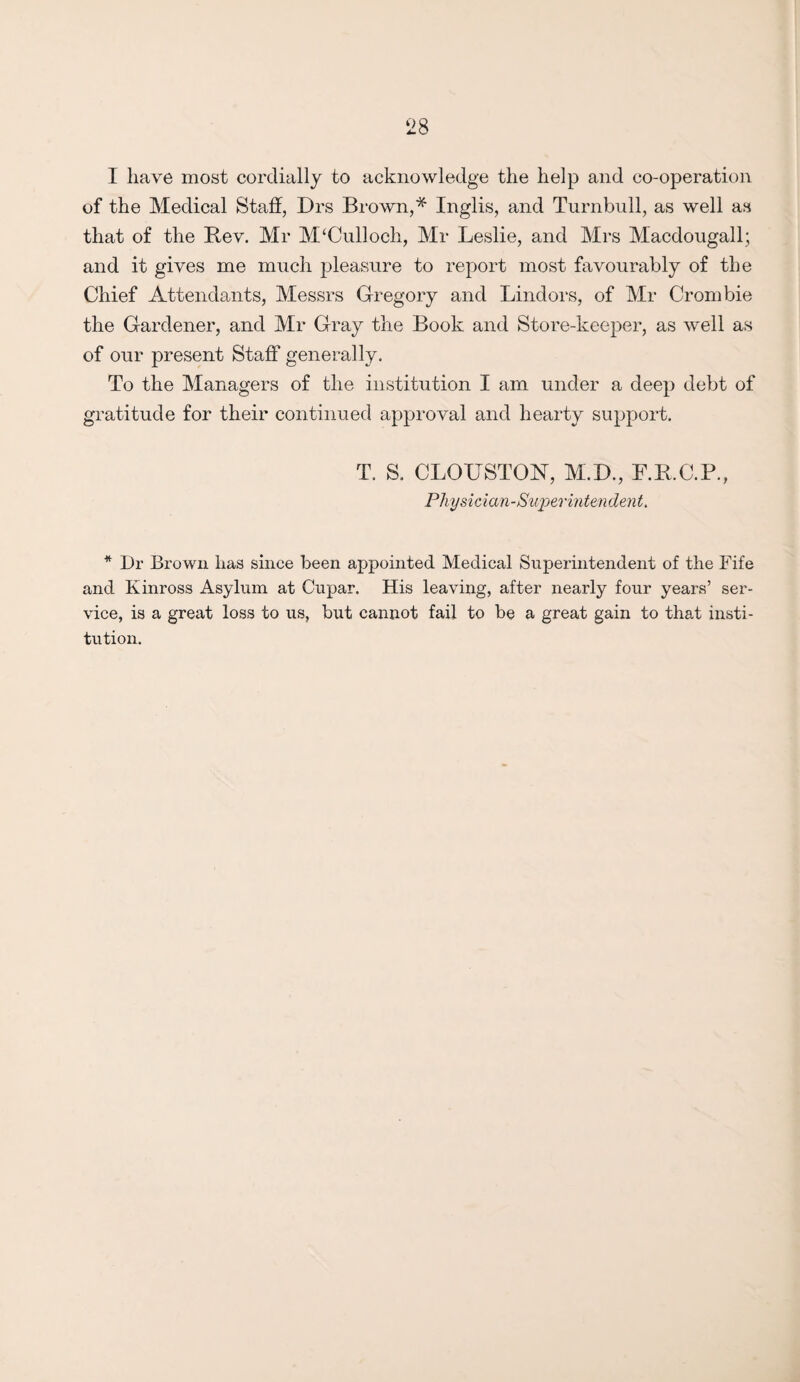 1 have most cordially to acknowledge the help and co-operation of the Medical Staff, Drs Brown,* Inglis, and Turnbull, as well as that of the Bey. Mr McCulloch, Mr Leslie, and Mrs Macdougall; and it gives me much pleasure to report most favourably of the Chief Attendants, Messrs Gregory and Lindors, of Mr Crombie the Gardener, and Mr Gray the Book and Store-keeper, as well as of our present Staff generally. To the Managers of the institution I am under a deep debt of gratitude for their continued approval and hearty support. T. S. CLOUSTON, M.D., F.B.C.P., Physician-Superintendent. * Dr Brown has since been appointed Medical Superintendent of the Fife and Kinross Asylum at Cupar. His leaving, after nearly four years’ ser¬ vice, is a great loss to us, but cannot fail to be a great gain to that insti¬ tution.