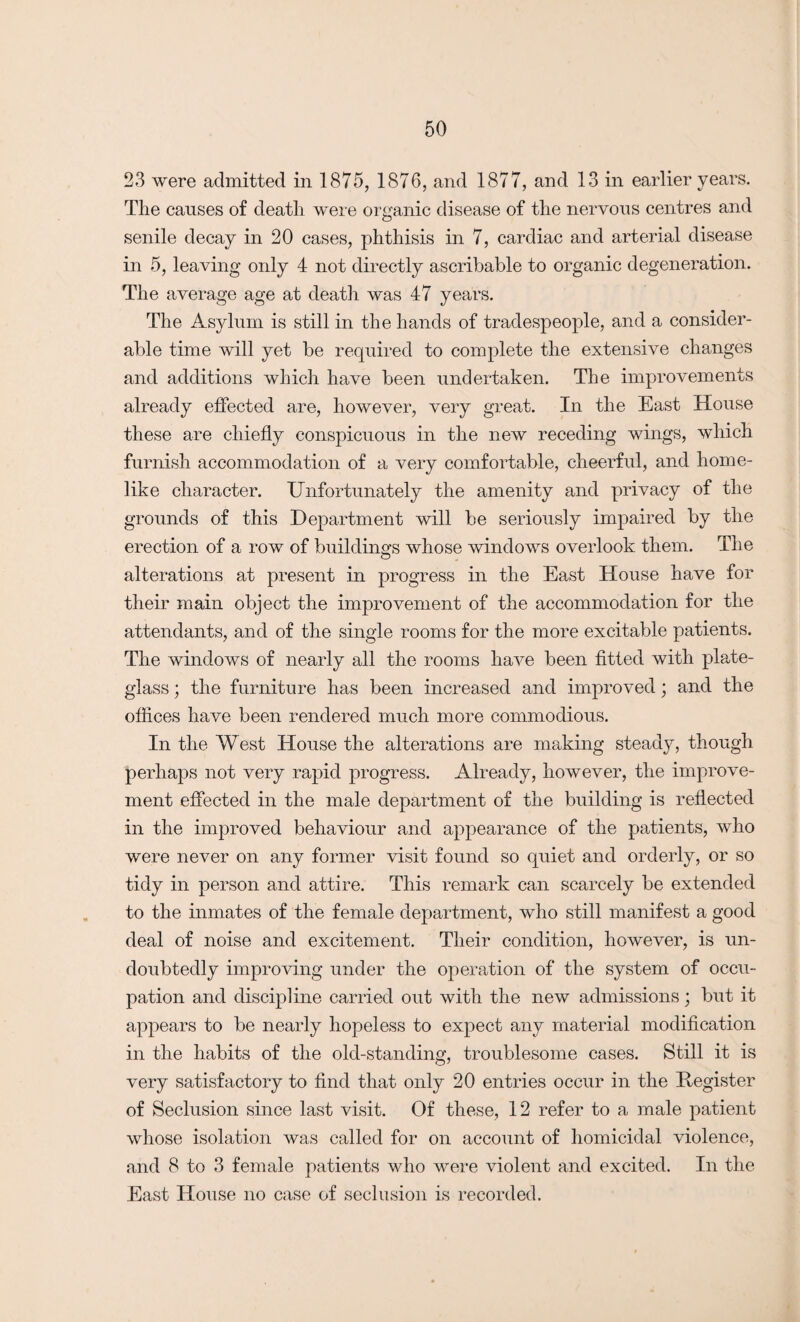 23 were admitted in 1875, 1876, and 1877, and 13 in earlier years. The causes of death were organic disease of the nervous centres and senile decay in 20 cases, phthisis in 7, cardiac and arterial disease in 5, leaving only 4 not directly ascribable to organic degeneration. The average age at death was 47 years. The Asylum is still in the hands of tradespeople, and a consider¬ able time will yet be required to complete the extensive changes and additions which have been undertaken. The improvements already effected are, however, very great. In the East House these are chiefly conspicuous in the new receding wings, which furnish accommodation of a very comfortable, cheerful, and home¬ like character. Unfortunately the amenity and privacy of the grounds of this Department will be seriously impaired by the erection of a row of buildings whose windows overlook them. The o alterations at present in progress in the East House have for their main object the improvement of the accommodation for the attendants, and of the single rooms for the more excitable patients. The windows of nearly all the rooms have been fitted with plate- glass ; the furniture has been increased and improved; and the offices have been rendered much more commodious. In the W est House the alterations are making steady, though perhaps not very rapid progress. Already, however, the improve¬ ment effected in the male department of the building is reflected in the improved behaviour and appearance of the patients, who were never on any former visit found so quiet and orderly, or so tidy in person and attire. This remark can scarcely be extended to the inmates of the female department, who still manifest a good deal of noise and excitement. Their condition, however, is un¬ doubtedly improving under the operation of the system of occu¬ pation and discipline carried out with the new admissions; but it appears to be nearly hopeless to expect any material modification in the habits of the old-standing, troublesome cases. Still it is very satisfactory to find that only 20 entries occur in the Register of Seclusion since last visit. Of these, 12 refer to a male patient whose isolation was called for on account of homicidal violence, and 8 to 3 female patients who were violent and excited. In the East House no case of seclusion is recorded.