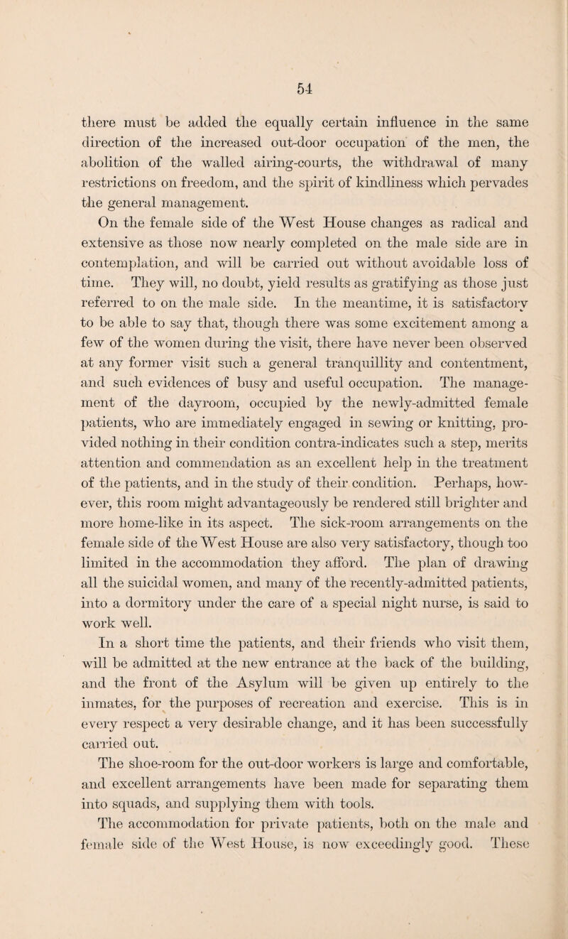 there must be added the equally certain influence in the same direction of the increased out-door occupation of the men, the abolition of the walled airing-courts, the withdrawal of many restrictions on freedom, and the spirit of kindliness which pervades the general management. On the female side of the West House changes as radical and extensive as those now nearly completed on the male side are in contemplation, and will be carried out without avoidable loss of time. They will, no doubt, yield results as gratifying as those just referred to on the male side. In the meantime, it is satisfactory to be able to say that, though there was some excitement among a few of the women during the visit, there have never been observed at any former visit such a general tranquillity and contentment, and such evidences of busy and useful occupation. The manage¬ ment of the dayroom, occupied by the newly-admitted female patients, who are immediately engaged in sewing or knitting, pro¬ vided nothing in their condition contra-indicates such a step, merits attention and commendation as an excellent help in the treatment of the patients, and in the study of their condition. Perhaps, how¬ ever, this room might advantageously be rendered still brighter and more liome-like in its aspect. The sick-room arrangements on the female side of the West House are also very satisfactory, though too limited in the accommodation they afford. The plan of drawing all the suicidal women, and many of the recently-admitted patients, into a dormitory under the care of a special night nurse, is said to work well. In a short time the patients, and their friends who visit them, will be admitted at the new entrance at the back of the building, and the front of the Asylum will be given up entirely to the inmates, for the purposes of recreation and exercise. This is in every respect a very desirable change, and it has been successfully carried out. The shoe-room for the out-door workers is large and comfortable, and excellent arrangements have been made for separating them into squads, and supplying them with tools. The accommodation for private patients, both on the male and female side of the West House, is now exceedingly good. These