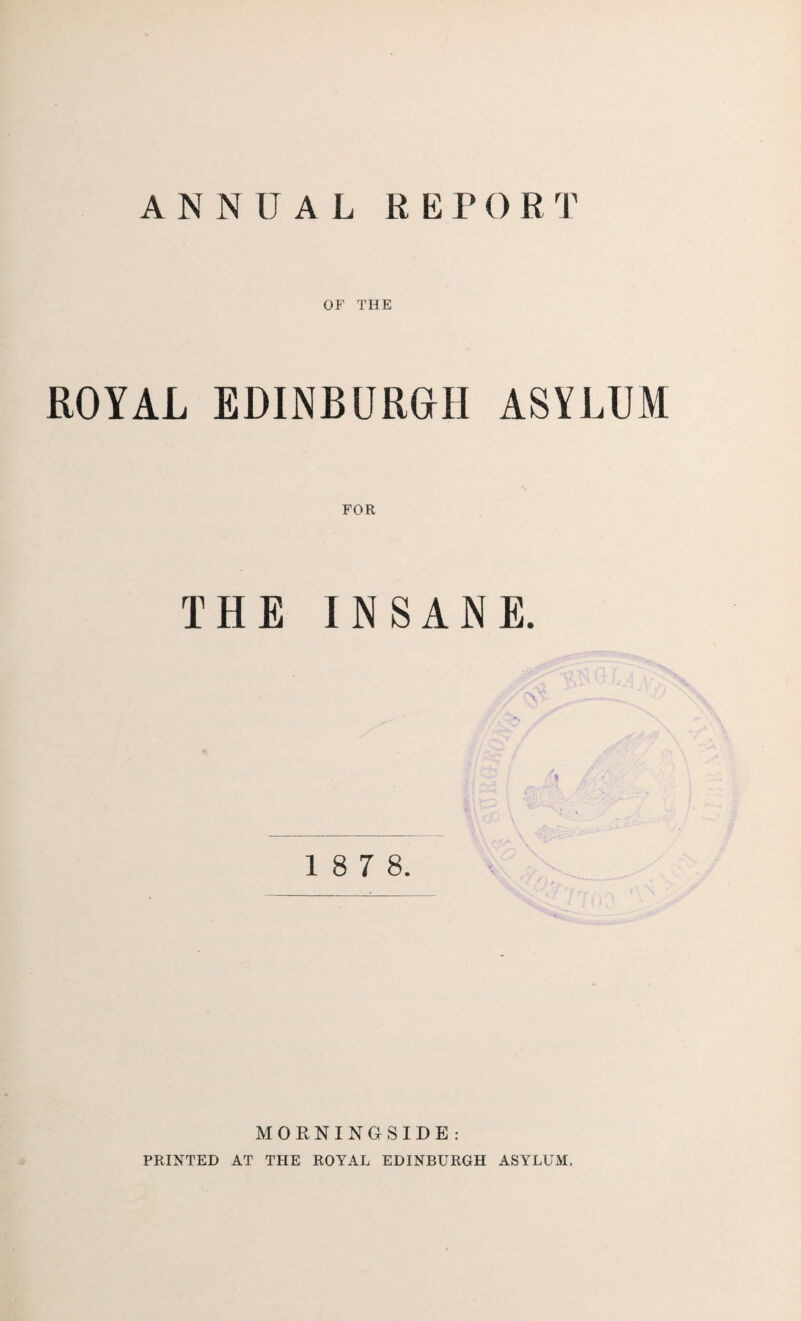 ANNUAL REPORT OF THE ROYAL EDINBURGH ASYLUM FOR THE INSANE. 'Ll : x fa 1 8 7 8. MORNINGSIDE: PRINTED AT THE ROYAL EDINBURGH ASYLUM.