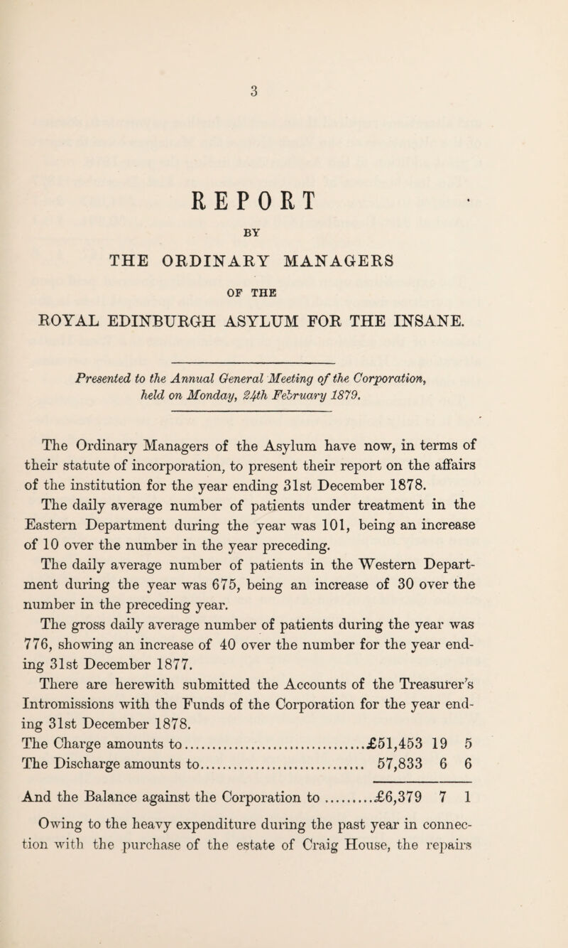 REPORT BY THE ORDINARY MANAGERS OF THE ROYAL EDINBURGH ASYLUM FOR THE INSANE. Presented to the Annual General Meeting of the Corporation, held on Monday, 2Ifh February 1879. The Ordinary Managers of the Asylum have now, in terms of their statute of incorporation, to present their report on the affairs of the institution for the year ending 31st December 1878. The daily average number of patients under treatment in the Eastern Department during the year was 101, being an increase of 10 over the number in the year preceding. The daily average number of patients in the Western Depart¬ ment during the year was 675, being an increase of 30 over the number in the preceding year. The gross daily average number of patients during the year was 776, showing an increase of 40 over the number for the year end¬ ing 31st December 1877. There are herewith submitted the Accounts of the Treasurer’s Intromissions with the Funds of the Corporation for the year end¬ ing 31st December 1878. The Charge amounts to.£51,453 19 5 The Discharge amounts to. 57,833 6 6 And the Balance against the Corporation to.£6,379 7 1 Owing to the heavy expenditure during the past year in connec¬ tion with the purchase of the estate of Craig House, the repairs