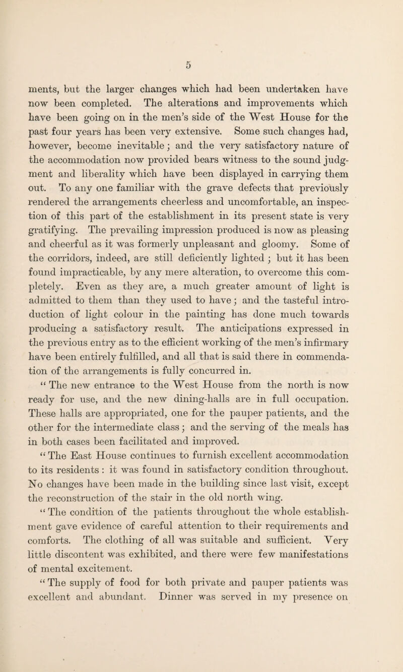 ments, but the larger changes which had been undertaken have now been completed. The alterations and improvements which have been going on in the men’s side of the West House for the past four years has been very extensive. Some such changes had, however, become inevitable; and the very satisfactory nature of the accommodation now provided bears witness to the sound judg¬ ment and liberality which have been displayed in carrying them out. To any one familiar with the grave defects that previously rendered the arrangements cheerless and uncomfortable, an inspec¬ tion of this part of the establishment in its present state is very gratifying. The prevailing impression produced is now as pleasing and cheerful as it was formerly unpleasant and gloomy. Some of the corridors, indeed, are still deficiently lighted ; but it has been found impracticable, by any mere alteration, to overcome this com¬ pletely. Even as they are, a much greater amount of light is admitted to them than they used to have; and the tasteful intro¬ duction of light colour in the painting has done much towards producing a satisfactory result. The anticipations expressed in the previous entry as to the efficient working of the men’s infirmary have been entirely fulfilled, and all that is said there in commenda¬ tion of the arrangements is fully concurred in. “ The new entrance to the West House from the north is now ready for use, and the new dining-halls are in full occupation. These halls are appropriated, one for the pauper patients, and the other for the intermediate class; and the serving of the meals has in both cases been facilitated and improved. “ The East House continues to furnish excellent accommodation to its residents : it was found in satisfactory condition throughout. No changes have been made in the building since last visit, except the reconstruction of the stair in the old north wing. ‘‘The condition of the patients throughout the whole establish¬ ment gave evidence of careful attention to their requirements and comforts. The clothing of all was suitable and sufficient. Very little discontent was exhibited, and there were few manifestations of mental excitement. “ The supply of food for both private and pauper patients was excellent and abundant. Dinner was served in my presence on
