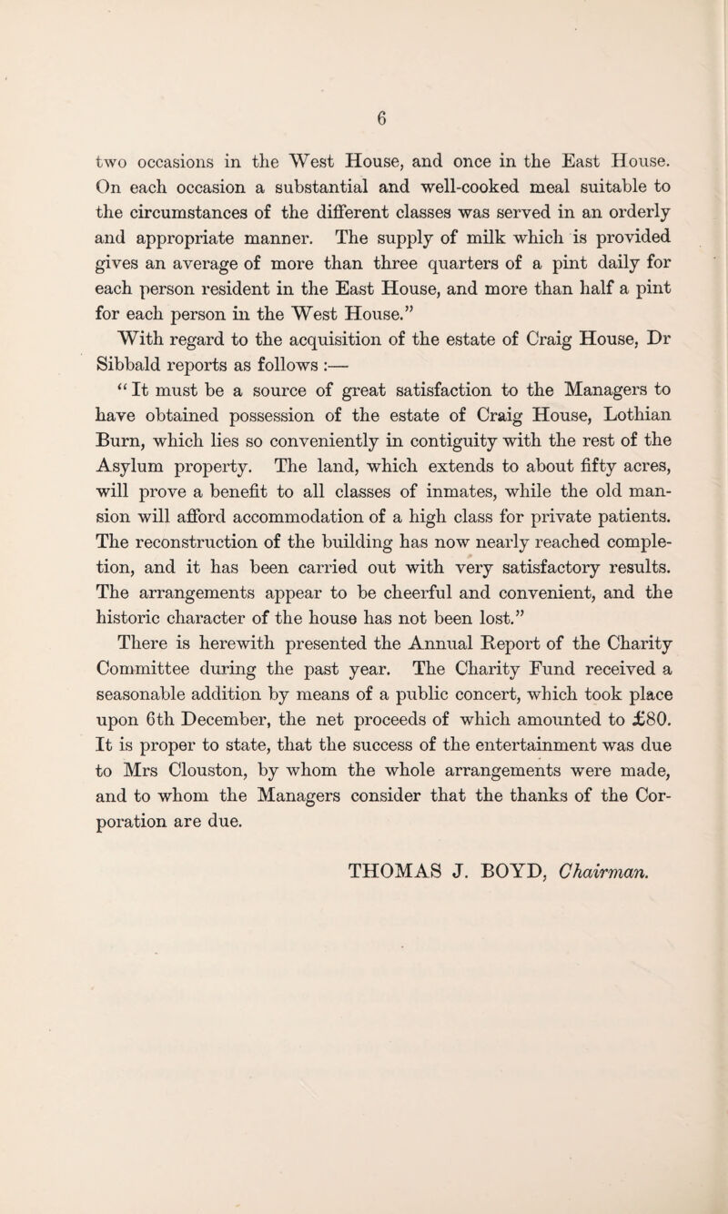 two occasions in the West House, and once in the East House. On each occasion a substantial and well-cooked meal suitable to the circumstances of the different classes was served in an orderly and appropriate manner. The supply of milk which is provided gives an average of more than three quarters of a pint daily for each person resident in the East House, and more than half a pint for each person in the West House.” With regard to the acquisition of the estate of Craig House, Hr Sibbald reports as follows :— “ It must be a source of great satisfaction to the Managers to have obtained possession of the estate of Craig House, Lothian Burn, which lies so conveniently in contiguity with the rest of the Asylum property. The land, which extends to about fifty acres, will prove a benefit to all classes of inmates, while the old man¬ sion will afford accommodation of a high class for private patients. The reconstruction of the building has now nearly reached comple¬ tion, and it has been carried out with very satisfactory results. The arrangements appear to be cheerful and convenient, and the historic character of the house has not been lost.” There is herewith presented the Annual Beport of the Charity Committee during the past year. The Charity Fund received a seasonable addition by means of a public concert, which took place upon 6th December, the net proceeds of which amounted to £80. It is proper to state, that the success of the entertainment was due to Mrs Clouston, by whom the whole arrangements were made, and to whom the Managers consider that the thanks of the Cor¬ poration are due. THOMAS J. BOYD, Chairman.