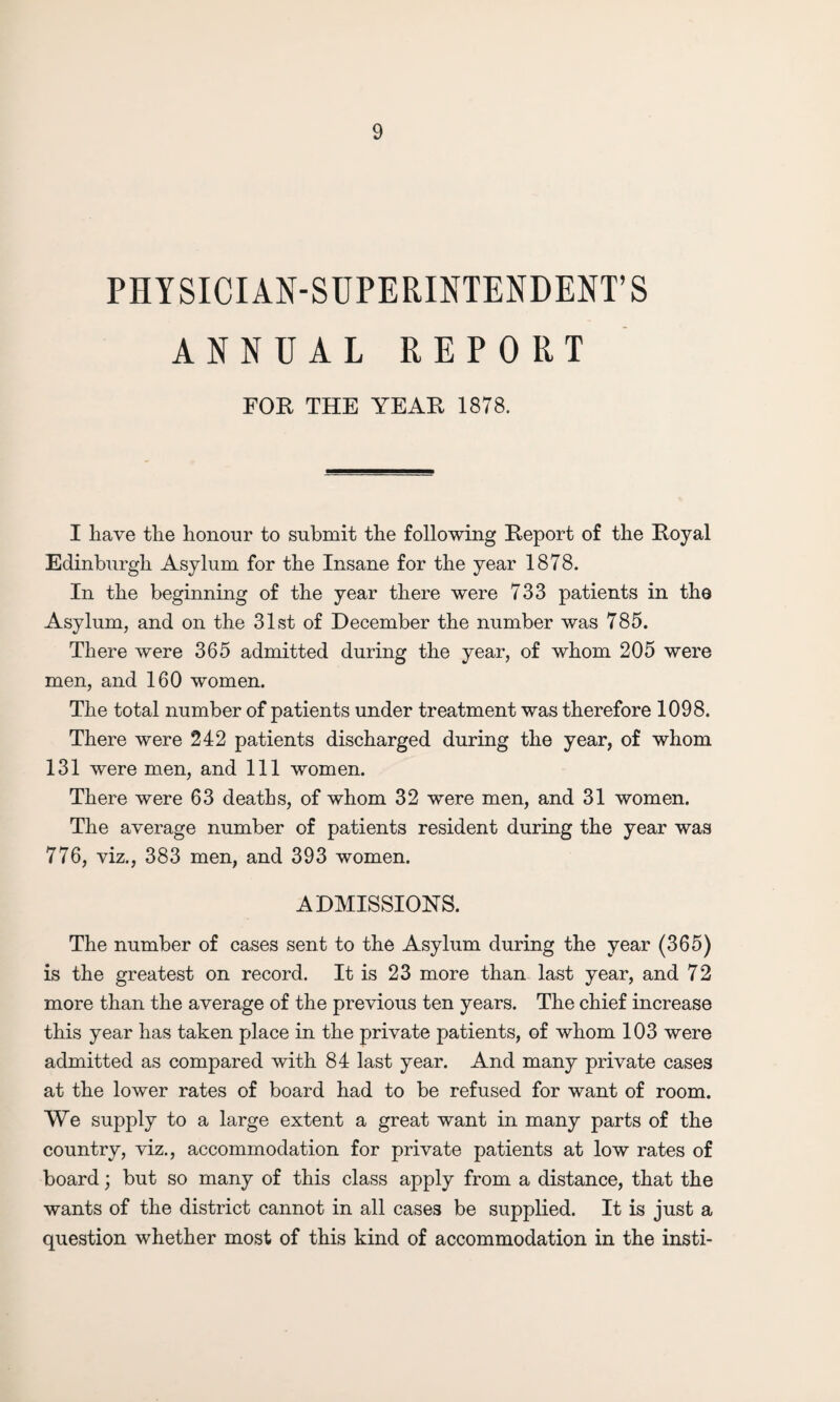 PHYSICIAN-SUPERINTENDENT’S ANNUAL REPORT FOR THE YEAR 1878. I have the honour to submit the following Report of the Royal Edinburgh Asylum for the Insane for the year 1878. In the beginning of the year there were 733 patients in the Asylum, and on the 31st of December the number was 785. There were 365 admitted during the year, of whom 205 were men, and 160 women. The total number of patients under treatment was therefore 1098. There were 242 patients discharged during the year, of whom 131 were men, and 111 women. There were 63 deaths, of whom 32 were men, and 31 women. The average number of patients resident during the year was 776, viz., 383 men, and 393 women. ADMISSIONS. The number of cases sent to the Asylum during the year (365) is the greatest on record. It is 23 more than last year, and 72 more than the average of the previous ten years. The chief increase this year has taken place in the private patients, of whom 103 were admitted as compared with 84 last year. And many private cases at the lower rates of board had to be refused for want of room. We supply to a large extent a great want in many parts of the country, viz., accommodation for private patients at low rates of board; but so many of this class apply from a distance, that the wants of the district cannot in all cases be supplied. It is just a question whether most of this kind of accommodation in the insti-