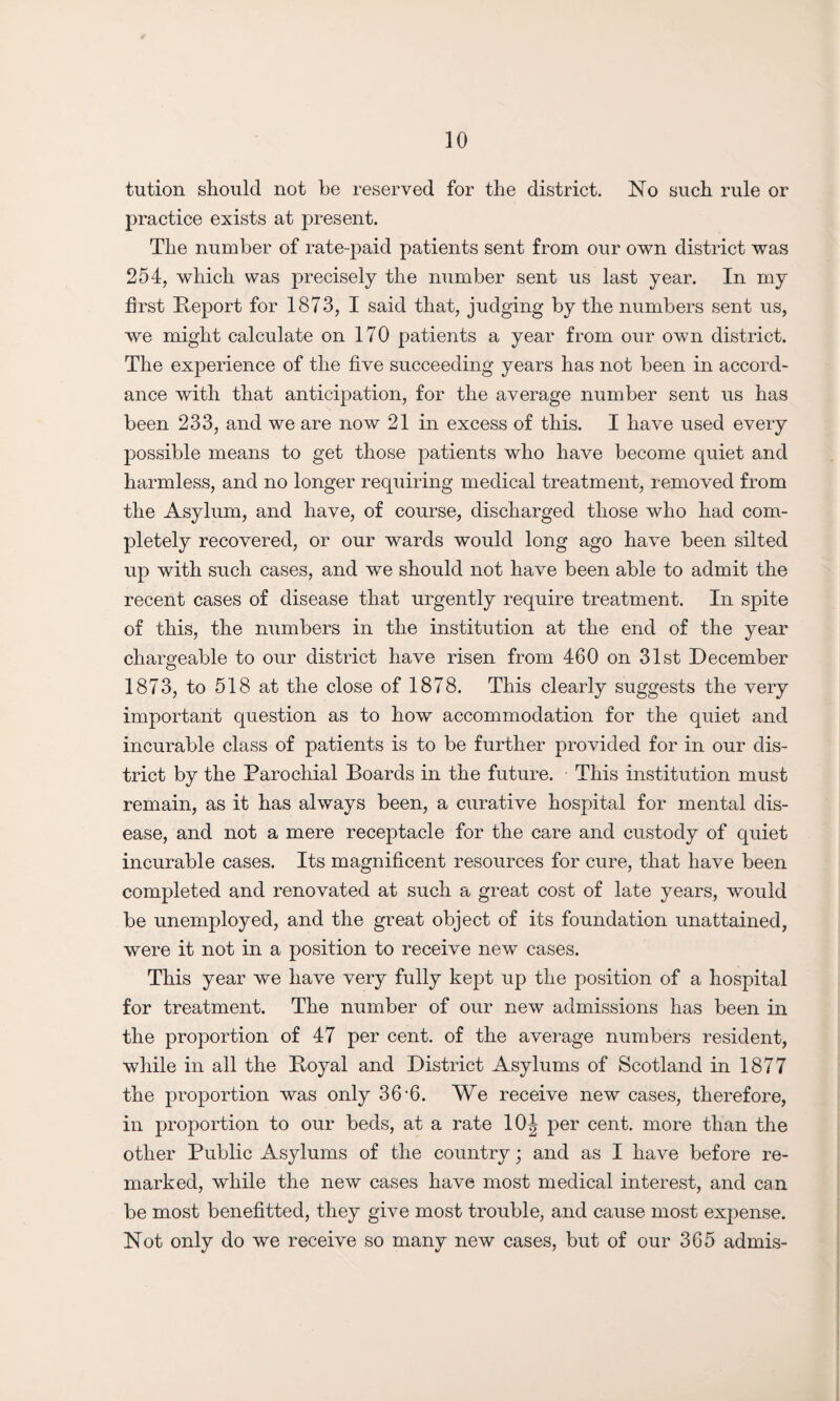 tution should not be reserved for the district. No such rule or practice exists at present. The number of rate-paid patients sent from our own district was 254, which was precisely the number sent us last year. In my first Report for 1873, I said that, judging by the numbers sent us, we might calculate on 170 patients a year from our own district. The experience of the five succeeding years has not been in accord¬ ance with that anticipation, for the average number sent us has been 233, and we are now 21 in excess of this. I have used every possible means to get those patients who have become quiet and harmless, and no longer requiring medical treatment, removed from the Asylum, and have, of course, discharged those who had com¬ pletely recovered, or our wards would long ago have been silted up with such cases, and we should not have been able to admit the recent cases of disease that urgently require treatment. In spite of this, the numbers in the institution at the end of the year chargeable to our district have risen from 460 on 31st December 1873, to 518 at the close of 1878. This clearly suggests the very important question as to how accommodation for the quiet and incurable class of patients is to be further provided for in our dis¬ trict by the Parochial Boards in the future. This institution must remain, as it has always been, a curative hospital for mental dis¬ ease, and not a mere receptacle for the care and custody of quiet incurable cases. Its magnificent resources for cure, that have been completed and renovated at such a great cost of late years, would be unemployed, and the great object of its foundation unattained, were it not in a position to receive new cases. This year we have very fully kept up the position of a hospital for treatment. The number of our new admissions has been in the proportion of 47 per cent, of the average numbers resident, while in all the Royal and District Asylums of Scotland in 1877 the proportion was only 36’6. We receive new cases, therefore, in proportion to our beds, at a rate 10| per cent, more than the other Public Asylums of the country; and as I have before re¬ marked, while the new cases have most medical interest, and can be most benefitted, they give most trouble, and cause most expense. Not only do we receive so many new cases, but of our 365 admis-