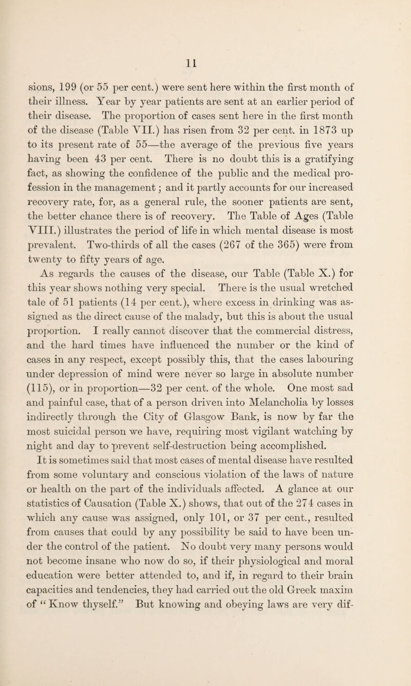 sions, 199 (or 55 per cent.) were sent here within the first month of their illness. Year by year patients are sent at an earlier period of their disease. The proportion of cases sent here in the first month of the disease (Table VII.) has risen from 32 per cent, in 1873 up to its present rate of 55—the average of the previous five years having been 43 per cent. There is no doubt this is a gratifying fact, as showing the confidence of the public and the medical pro¬ fession in the management; and it partly accounts for our increased recovery rate, for, as a general rule, the sooner patients are sent, the better chance there is of recovery. The Table of Ages (Table VIII.) illustrates the period of life in which mental disease is most prevalent. Two-thirds of all the cases (267 of the 365) were from twenty to fifty years of age. As regards the causes of the disease, our Table (Table X.) for this year shows nothing very special. There is the usual wretched tale of 51 patients (14 per cent.), where excess in drinking was as¬ signed as the direct cause of the malady, but this is about the usual proportion. I really cannot discover that the commercial distress, and the hard times have influenced the number or the kind of cases in any respect, except possibly this, that the cases labouring- under depression of mind were never so large in absolute number (115), or in proportion—32 per cent, of the whole. One most sad and painful case, that of a person driven into Melancholia by losses indirectly through the City of Glasgow Bank, is now by far the most suicidal person we have, requiring most vigilant watching by night and day to prevent self-destruction being accomplished. It is sometimes said that most cases of mental disease have resulted from some voluntary and conscious violation of the laws of nature or health on the part of the individuals affected. A glance at our statistics of Causation (Table X.) shows, that out of the 274 cases in which any cause was assigned, only 101, or 37 per cent.., resulted from causes that could by any possibility be said to have been un¬ der the control of the patient. X o doubt very many persons would not become insane who now do so, if their physiological and moral education were better attended to, and if, in regard to their brain capacities and tendencies, they had carried out the old Greek maxim of “ Know thyself.” But knowing and obeying laws are very dif-