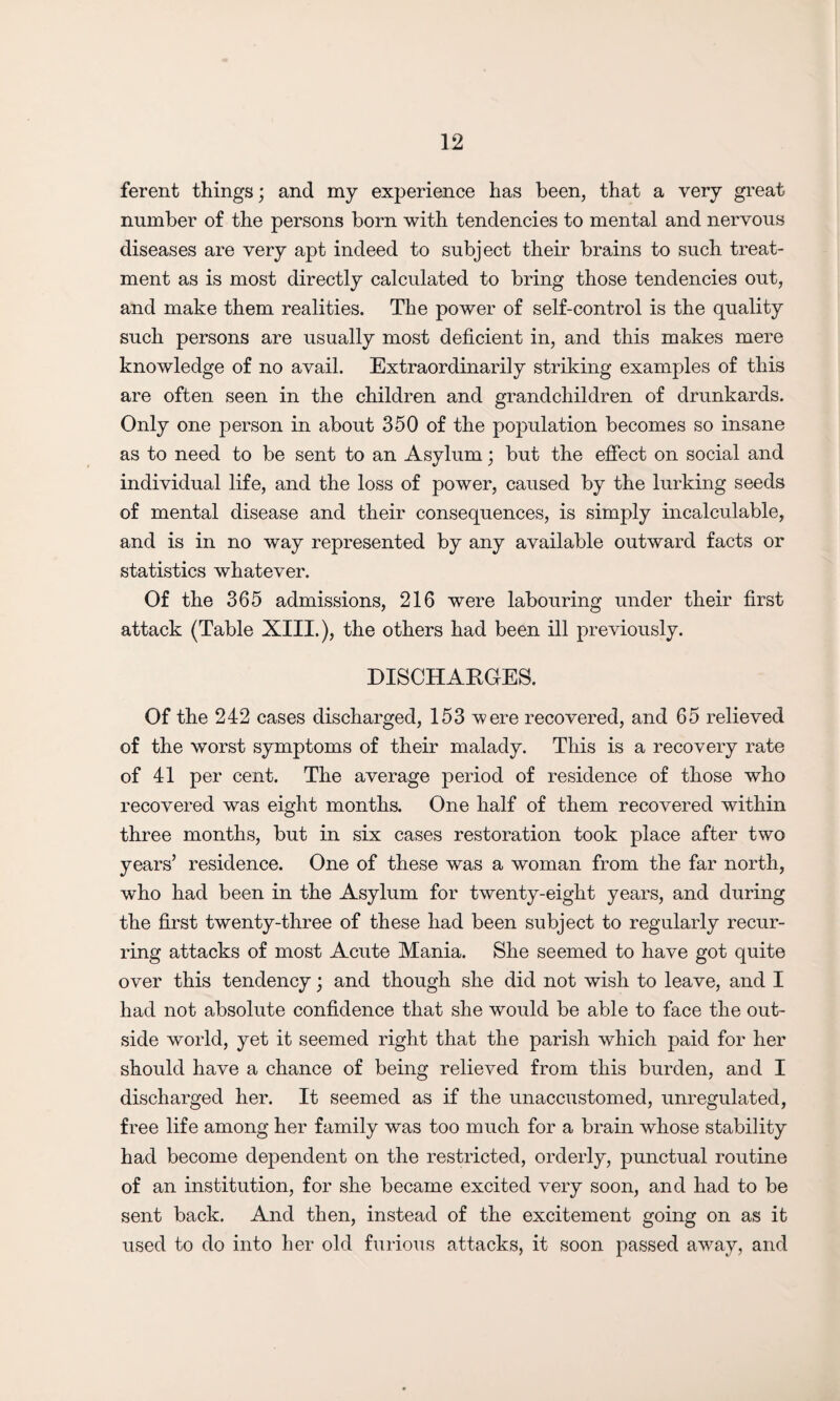 ferent things; and my experience has been, that a very great number of the persons born with tendencies to mental and nervous diseases are very apt indeed to subject their brains to such treat¬ ment as is most directly calculated to bring those tendencies out, and make them realities. The power of self-control is the quality such persons are usually most deficient in, and this makes mere knowledge of no avail. Extraordinarily striking examples of this are often seen in the children and grandchildren of drunkards. Only one person in about 350 of the population becomes so insane as to need to be sent to an Asylum; but the effect on social and individual life, and the loss of power, caused by the lurking seeds of mental disease and their consequences, is simply incalculable, and is in no way represented by any available outward facts or statistics whatever. Of the 365 admissions, 216 were labouring under their first attack (Table XIII.), the others had been ill previously. DISCHARGES. Of the 242 cases discharged, 153 were recovered, and 65 relieved of the worst symptoms of their malady. This is a recovery rate of 41 per cent. The average period of residence of those who recovered was eight months. One half of them recovered within three months, but in six cases restoration took place after two years’ residence. One of these was a woman from the far north, who had been in the Asylum for twenty-eight years, and during the first twenty-three of these had been subject to regularly recur¬ ring attacks of most Acute Mania. She seemed to have got quite over this tendency; and though she did not wish to leave, and I had not absolute confidence that she would be able to face the out¬ side world, yet it seemed right that the parish which paid for her should have a chance of being relieved from this burden, and I discharged her. It seemed as if the unaccustomed, unregulated, free life among her family was too much for a brain whose stability had become dependent on the restricted, orderly, punctual routine of an institution, for she became excited very soon, and had to be sent back. And then, instead of the excitement going on as it used to do into her old furious attacks, it soon passed away, and