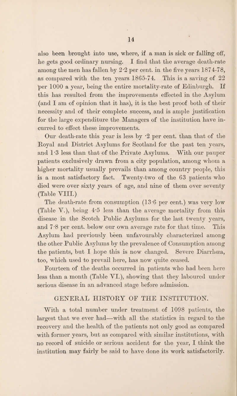 also been brought into use, where, if a man is sick or falling off, he gets good ordinary nursing. I find that the average death-rate among the men has fallen by 2-2 per cent, in the five years 1874-78, as compared with the ten years 1865-74. This is a saving of 22 per 1000 a year, being the entire mortality-rate of Edinburgh. If this has resulted from the improvements effected in the Asylum (and I am of opinion that it has), it is the best proof both of their necessity and of their complete success, and is ample justification for the large expenditure the Managers of the institution have in¬ curred to effect these improvements. Our death-rate this year is less by ’2 per cent, than that of the Royal and District Asylums for Scotland for the past ten years, and 1*3 less than that of the Private Asylums. With our pauper patients exclusively drawn from a city population, among whom a higher mortality usually prevails than among country people, this is a most satisfactory fact. Twenty-two of the 63 patients who died were over sixty years of age, and nine of them over seventy (Table VIII.) The death-rate from consumption (13‘6 per cent.) was very low (Table V.), being 4*5 less than the average mortality from this disease in the Scotch Public Asylums for the last twenty years, and 7'8 per cent, below our own average rate for that time. This Asylum had previously been unfavourably characterized among the other Public Asylums by the prevalence of Consumption among the patients, but I hope this is now changed. Severe Diarrhoea, too, which used to prevail here, has now quite ceased. Fourteen of the deaths occurred in patients who had been here less than a month (Table VI.), showing that they laboured under serious disease in an advanced stage before admission. GENERAL HISTORY OF THE INSTITUTION. With a total number under treatment of 1098 patients, the largest that we ever had—with all the statistics in regard to the recovery and the health of the patients not only good as compared with former years, but as compared with similar institutions, with no record of suicide or serious accident for the year, I think the institution may fairly be said to have done its work satisfactorily.