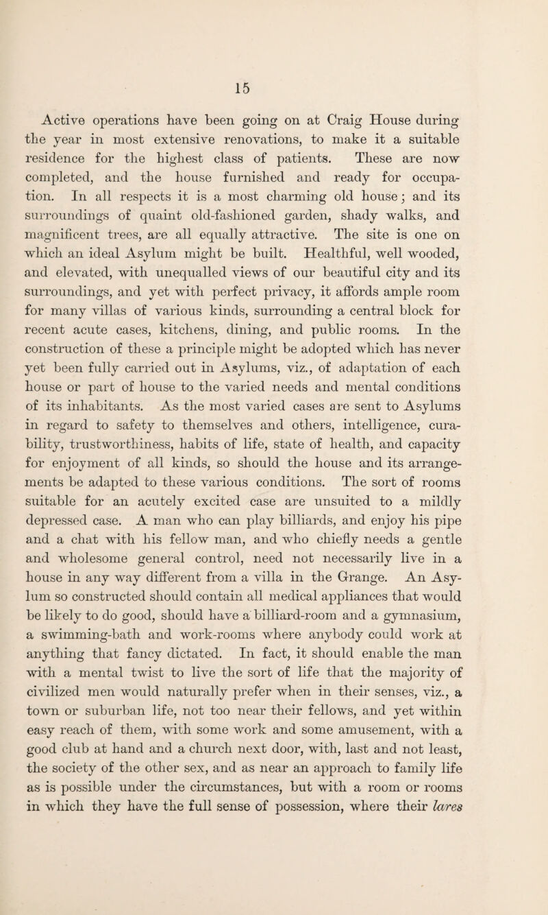 Active operations have been going on at Craig House during the year in most extensive renovations, to make it a suitable residence for the highest class of patients. These are now completed, and the house furnished and ready for occupa¬ tion. In all respects it is a most charming old house; and its surroundings of quaint old-fashioned garden, shady walks, and magnificent trees, are all equally attractive. The site is one on which an ideal Asylum might be built. Healthful, well wooded, and elevated, with unequalled views of our beautiful city and its surroundings, and yet with perfect privacy, it affords ample room for many villas of various kinds, surrounding a central block for recent acute cases, kitchens, dining, and public rooms. In the construction of these a principle might be adopted which has never yet been fully carried out in Asylums, viz., of adaptation of each house or part of house to the varied needs and mental conditions of its inhabitants. As the most varied cases are sent to Asylums in regard to safety to themselves and others, intelligence, cura¬ bility, trustworthiness, habits of life, state of health, and capacity for enjoyment of all kinds, so should the house and its arrange¬ ments be adapted to these various conditions. The sort of rooms suitable for an acutely excited case are unsuited to a mildly depressed case. A man who can play billiards, and enjoy his pipe and a chat with his fellow man, and who chiefly needs a gentle and wholesome general control, need not necessarily live in a house in any way different from a villa in the Grange. An Asy¬ lum so constructed should contain all medical appliances that would be likely to do good, should have a billiard-room and a gymnasium, a swimming-bath and work-rooms where anybody could work at anything that fancy dictated. In fact, it should enable the man with a mental twist to live the sort of life that the majority of civilized men would naturally prefer when in their senses, viz., a town or suburban life, not too near their fellows, and yet within easy reach of them, with some work and some amusement, with a good club at hand and a church next door, with, last and not least, the society of the other sex, and as near an approach to family life as is possible under the circumstances, but with a room or rooms in which they have the full sense of possession, where their lares