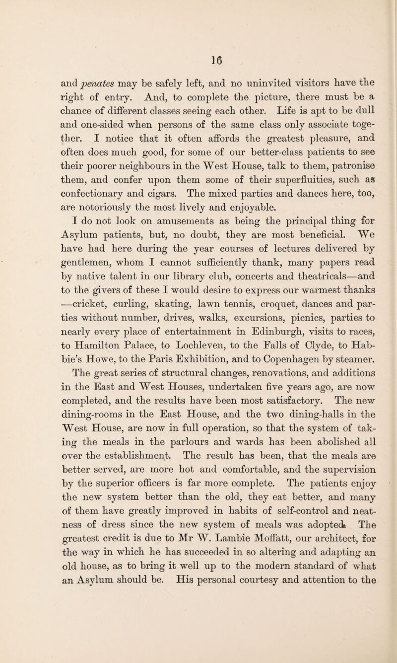 and senates may be safely left, and no uninvited visitors have the right of entry. And, to complete the picture, there must be a chance of different classes seeing each other. Life is apt to be dull and one-sided when persons of the same class only associate toge¬ ther. I notice that it often affords the greatest pleasure, and often does much good, for some of our better-class patients to see their poorer neighbours in the West House, talk to them, patronise them, and confer upon them some of their superfluities, such as confectionary and cigars. The mixed parties and dances here, too, are notoriously the most lively and enjoyable. I do not look on amusements as being the principal thing for Asylum patients, but, no doubt, they are most beneficial. We have had here during the year courses of lectures delivered by gentlemen, whom I cannot sufficiently thank, many papers read by native talent in our library club, concerts and theatricals—and to the givers of these I would desire to express our warmest thanks —cricket, curling, skating, lawn tennis, croquet, dances and par¬ ties without number, drives, walks, excursions, picnics, parties to nearly every place of entertainment in Edinburgh, visits to races, to Hamilton Palace, to Lochleven, to the Falls of Clyde, to Hab- bie’s Howe, to the Paris Exhibition, and to Copenhagen by steamer. The great series of structural changes, renovations, and additions in the East and West Houses, undertaken five years ago, are now completed, and the results have been most satisfactory. The new dining-rooms in the East House, and the two dining-halls in the West House, are now in full operation, so that the system of tak¬ ing the meals in the parlours and wards has been abolished all over the establishment. The result has been, that the meals are better served, are more hot and comfortable, and the supervision by the superior officers is far more complete. The patients enjoy the new system better than the old, they eat better, and many of them have greatly improved in habits of self-control and neat¬ ness of dress since the new system of meals was adopteck The greatest credit is due to Mr W. Lambie Moffatt, our architect, for the way in which he has succeeded in so altering and adapting an old house, as to bring it well up to the modern standard of what an Asylum should be. His personal courtesy and attention to the