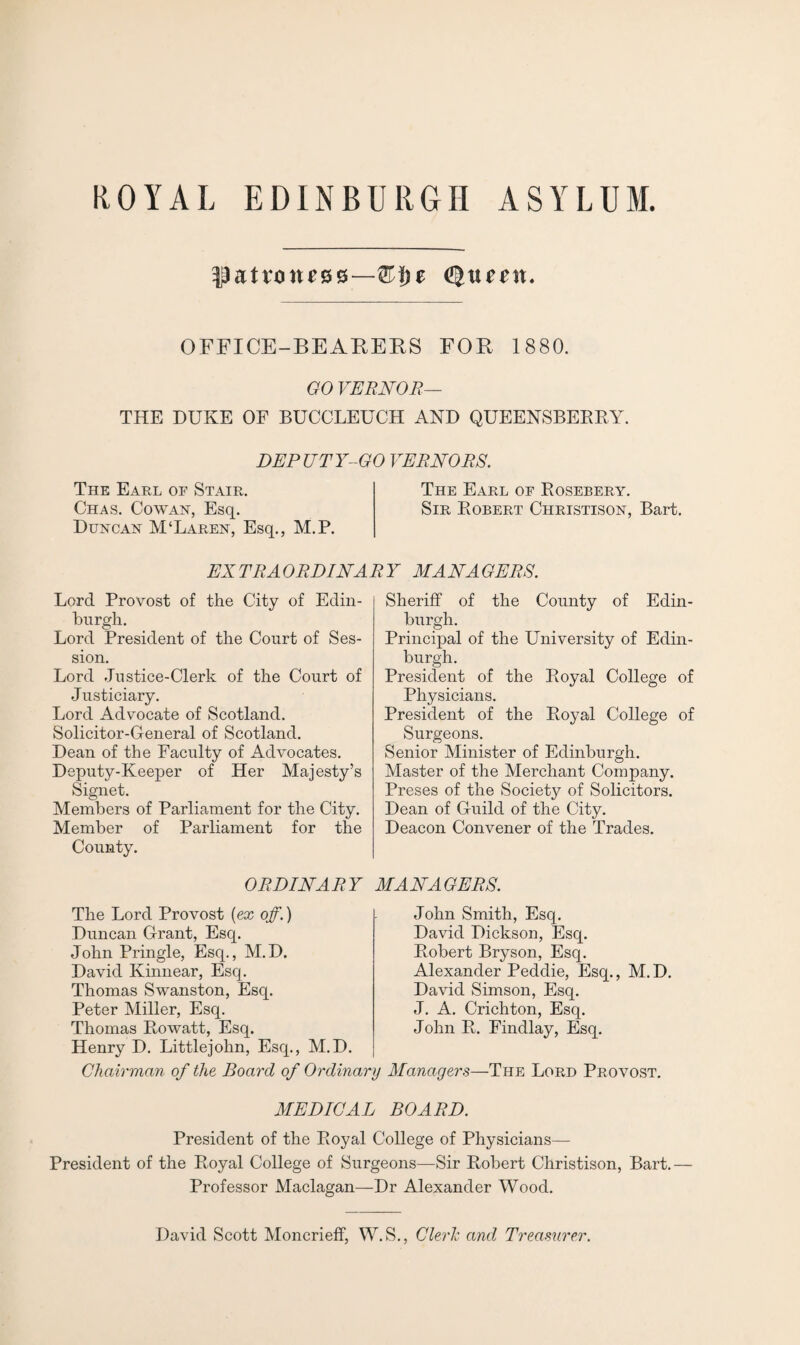 patroness—®J)t itc^it. OFFICE-BEAKERS FOR 1880. GO VERN0R- THE DUKE OF BUCCLEUCH AND QUEENSBERRY. DEPUTY-GO VERNORS. The Earl of Stair. The Earl of Rosebery. Chas. Cowan, Esq. Sir Robert Christison, Bart. Duncan M‘Laren, Esq., M.P. EXTRAORDINARY MANAGERS. Lord Provost of the City of Edin¬ burgh. Lord President of the Court of Ses¬ sion. Lord .Justice-Clerk of the Court of Justiciary. Lord Advocate of Scotland. Solicitor-General of Scotland. Dean of the Faculty of Advocates. Deputy-Keeper of Her Majesty’s Signet. Members of Parliament for the City. Member of Parliament for the County. Sheriff of the County of Edin¬ burgh. Principal of the University of Edin¬ burgh. President of the Royal College of Physicians. President of the Royal College of Surgeons. Senior Minister of Edinburgh. Master of the Merchant Company. Preses of the Society of Solicitors. Dean of Guild of the City. Deacon Convener of the Trades. ORDINARY MANAGERS. The Lord Provost [ex off.) Duncan Grant, Esq. John Pringle, Esq., M.D. David Kinnear, Escj. Thomas Swanston, Esq. Peter Miller, Esq. Thomas Rowatt, Esq. Henry D. Littlejohn, Esq., M.D. John Smith, Esq. David Dickson, Esq. Robert Bryson, Esq. Alexander Peddie, Esq., M.D. David Simson, Esq. J. A. Crichton, Esq. John R. Findlay, Esq. Chairman of the Board of Ordinary Managers—The Lord Provost. MEDICAL BOARD. President of the Royal College of Physicians— President of the Royal College of Surgeons—Sir Robert Christison, Bart.— Professor Maclagan—Dr Alexander Wood. David Scott Moncrieff, W.S., Cleric and Treasurer.