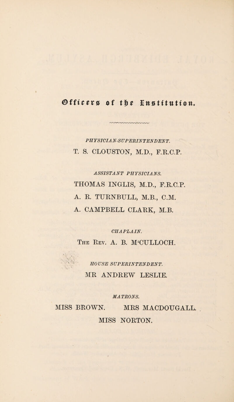 <®fficev8 of tf)e Knotitution* PH YSICIA N-S UP ERIN TEN D EN T. T. S. CLOUSTON, M.D., F.R.C.P. ASSISTANT PHYSICIANS. THOMAS INGLIS, M.D., F.R.C.P. A. R. TURNBULL, M.B., C.M. A. CAMPBELL CLARK, M.B. CHAPLAIN. The Rev. A. B. M‘CULLOCH. V . V'. '• HO USE S UPERINTENDENT. MR ANDREW LESLIE. MATRONS. MISS BROWN. MRS MACDOUGALL. MISS NORTON.