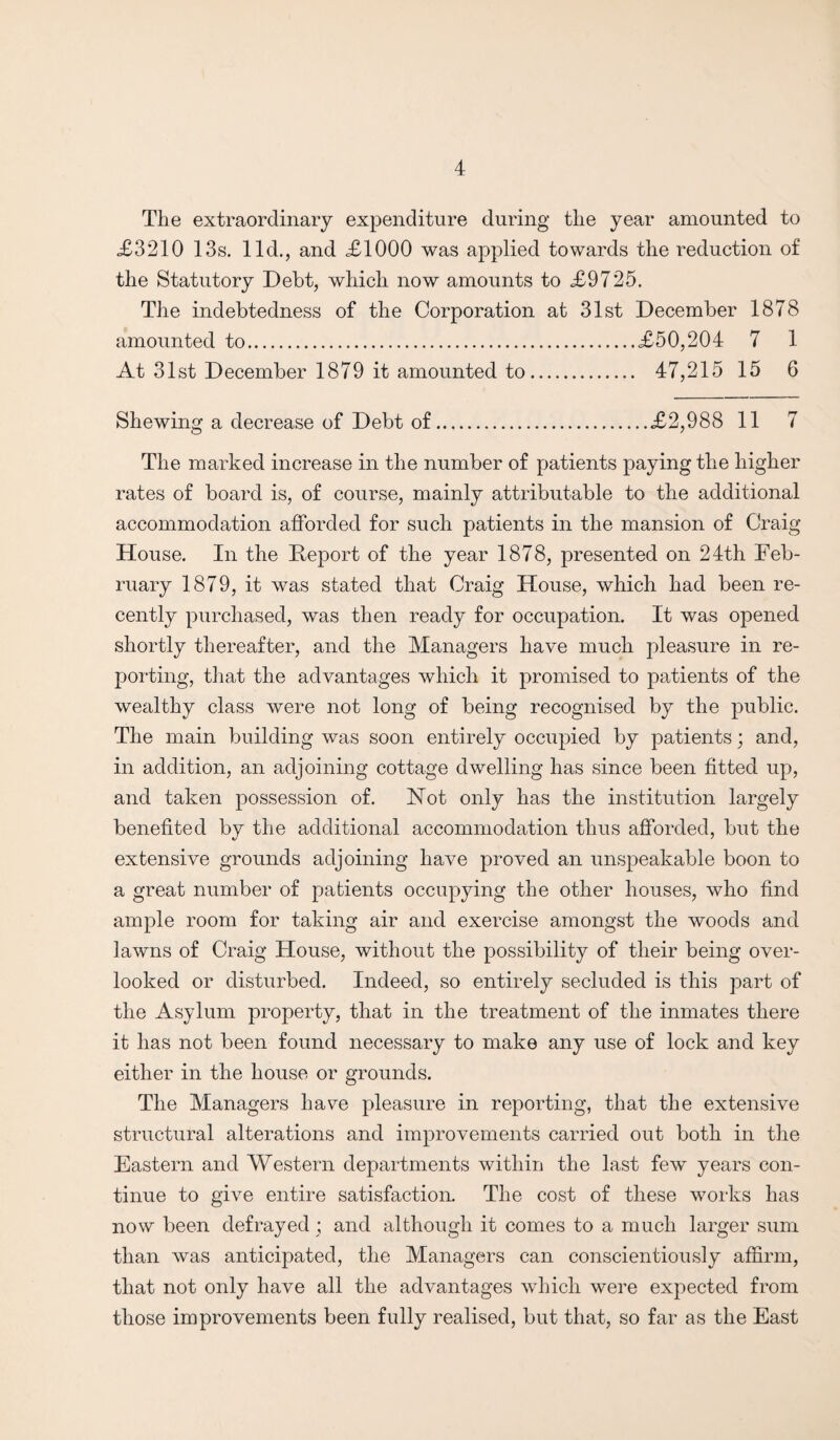 The extraordinary expenditure during the year amounted to £3210 13s. lid., and £1000 was applied towards the reduction of the Statutory Debt, which now amounts to £9725. The indebtedness of the Corporation at 31st December 1878 amounted to. £50,204 7 1 At 31st December 1879 it amounted to. 47,215 15 6 Shewing a decrease of Debt of.£2,988 11 7 The marked increase in the number of patients paying the higher rates of board is, of course, mainly attributable to the additional accommodation afforded for such patients in the mansion of Craig House. In the Deport of the year 1878, presented on 24th Feb¬ ruary 1879, it was stated that Craig House, which had been re¬ cently purchased, was then ready for occupation. It was opened shortly thereafter, and the Managers have much pleasure in re¬ porting, that the advantages which it promised to patients of the wealthy class were not long of being recognised by the public. The main building was soon entirely occupied by patients; and, in addition, an adjoining cottage dwelling has since been fitted up, and taken possession of. Not only has the institution largely benefited by the additional accommodation thus afforded, but the extensive grounds adjoining have proved an unspeakable boon to a great number of patients occupying the other houses, who find ample room for taking air and exercise amongst the woods and lawns of Craig House, without the possibility of their being over¬ looked or disturbed. Indeed, so entirely secluded is this part of the Asylum property, that in the treatment of the inmates there it has not been found necessary to make any use of lock and key either in the house or grounds. The Managers have pleasure in reporting, that the extensive structural alterations and improvements carried out both in the Eastern and Western departments within the last few years con¬ tinue to give entire satisfaction. The cost of these works has now been defrayed ; and although it comes to a much larger sum than was anticipated, the Managers can conscientiously affirm, that not only have all the advantages which were expected from those improvements been fully realised, but that, so far as the East