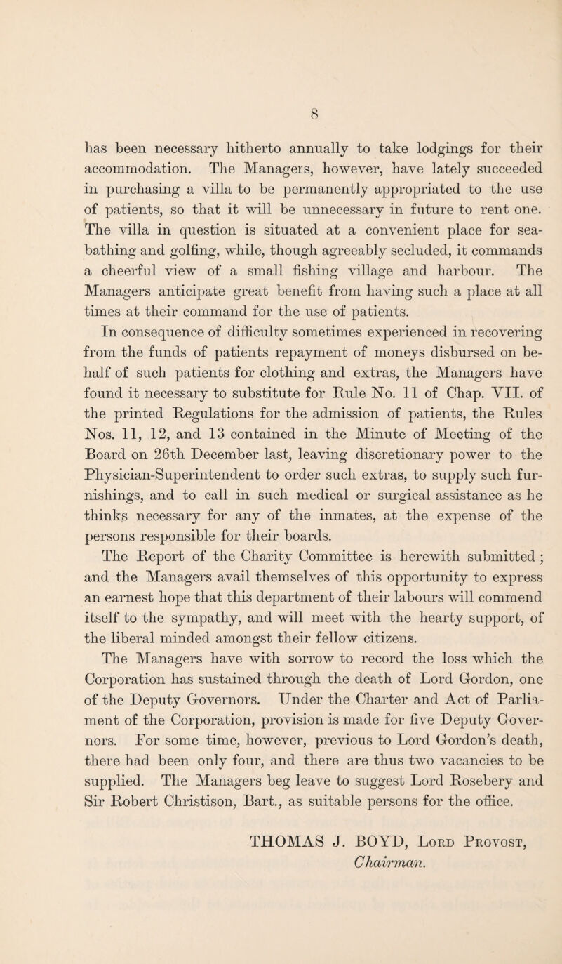 lias been necessary hitherto annually to take lodgings for their accommodation. The Managers, however, have lately succeeded in purchasing a villa to be permanently appropriated to the use of patients, so that it will be unnecessary in future to rent one. The villa in question is situated at a convenient place for sea¬ bathing and golfing, while, though agreeably secluded, it commands a cheerful view of a small fishing village and harbour. The Managers anticipate great benefit from having such a place at all times at their command for the use of patients. In consequence of difficulty sometimes experienced in recovering from the funds of patients repayment of moneys disbursed on be¬ half of such patients for clothing and extras, the Managers have found it necessary to substitute for Rule No. 11 of Chap. VII. of the printed Regulations for the admission of patients, the Rules Nos. 11, 12, and 13 contained in the Minute of Meeting of the Board on 26th December last, leaving discretionary power to the Physician-Superintendent to order such extras, to supply such fur¬ nishings, and to call in such medical or surgical assistance as he thinks necessary for any of the inmates, at the expense of the persons responsible for their boards. The Report of the Charity Committee is herewith submitted; and the Managers avail themselves of this opportunity to express an earnest hope that this department of their labours will commend itself to the sympathy, and will meet with the hearty support, of the liberal minded amongst their fellow citizens. The Managers have with sorrow to record the loss which the Corporation has sustained through the death of Lord Gordon, one of the Deputy Governors. Under the Charter and Act of Parlia¬ ment of the Corporation, provision is made for five Deputy Gover¬ nors. For some time, however, previous to Lord Gordon’s death, there had been only four, and there are thus two vacancies to be supplied. The Managers beg leave to suggest Lord Rosebery and Sir Robert Christison, Bart., as suitable persons for the office. THOMAS J. BOYD, Lord Provost,