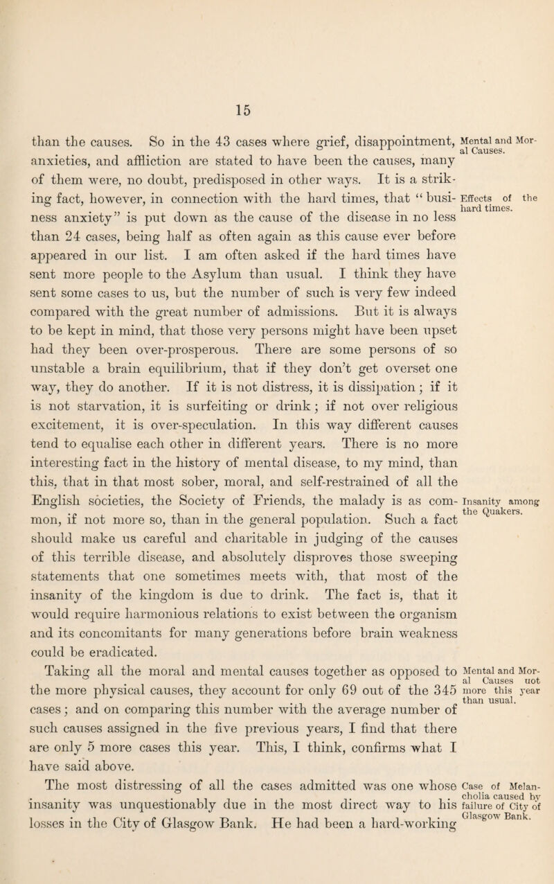 than the causes. So in the 43 cases where grief, disappointment, anxieties, and affliction are stated to have been the causes, many of them were, no doubt, predisposed in other ways. It is a strik¬ ing fact, however, in connection with the hard times, that “busi¬ ness anxiety” is put down as the cause of the disease in no less than 24 cases, being half as often again as this cause ever before appeared in our list. I am often asked if the hard times have sent more people to the Asylum than usual. I think they have sent some cases to us, but the number of such is very few indeed compared with the great number of admissions. But it is always to be kept in mind, that those very persons might have been upset had they been over-prosperous. There are some persons of so unstable a brain equilibrium, that if they don’t get overset one way, they do another. If it is not distress, it is dissipation; if it is not starvation, it is surfeiting or drink * if not over religious excitement, it is over-speculation. In tins way different causes tend to equalise each other in different years. There is no more interesting fact in the history of mental disease, to my mind, than this, that in that most sober, moral, and self-restrained of all the English societies, the Society of Friends, the malady is as com¬ mon, if not more so, than in the general population. Such a fact should make us careful and charitable in judging of the causes of this terrible disease, and absolutely disproves those sweeping statements that one sometimes meets with, that most of the insanity of the kingdom is due to drink. The fact is, that it would require harmonious relations to exist between the organism and its concomitants for many generations before brain weakness could be eradicated. Taking all the moral and mental causes together as opposed to the more physical causes, they account for only 69 out of the 345 cases; and on comparing this number with the average number of such causes assigned in the five previous years, I find that there are only 5 more cases this year. This, I think, confirms what I have said above. The most distressing of all the cases admitted was one whose insanity was unquestionably due in the most direct way to his losses in the City of Glasgow Bank. He had been a hard-working Mental and Mor¬ al Causes. Effects of hard times. the Insanity among the Quakers. Mental and Mor¬ al Causes uot more this year than usual. Case of Melan¬ cholia caused by failure of City of Glasgow Bank.