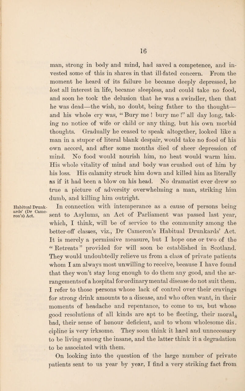 Habitual Drunk¬ ards’ (Dr Came¬ ron’s) Act. man, strong in body and mind, had saved a competence, and in¬ vested some of this in shares in that ill-fated concern. From the moment he heard of its failure he became deeply depressed, he lost all interest in life, became sleepless, and could take no food, and soon he took the delusion that he was a swindler, then that he was dead—the wish, no doubt, being father to the thought— and his whole cry was, “ Bury me ! bury me !” all day long, tak¬ ing no notice of wife or child or any thing, but his own morbid thoughts. Gradually he ceased to speak altogether, looked like a man in a stupor of literal blank despair, would take no food of his own accord, and after some months died of sheer depression of mind. No food would nourish him, no heat would warm him. His whole vitality of mind and body was crushed out of him by his loss. His calamity struck him down and killed him as literally as if it had been a blow on his head. No dramatist ever drew so true a picture of adversity overwhelming a man, striking him dumb, and killing him outright. In connection with intemperance as a cause of persons being sent to Asylums, an Act of Parliament was passed last year, which, I think, will be of service to the community among the better-off classes, viz., Hr Cameron’s Habitual Drunkards’ Act. It is merely a permissive measure, but I hope one or two of the “ Betreats ” provided for will soon be established in Scotland. They would undoubtedly relieve us from a class of private patients whom I am always most unwilling to receive, because I have found that they won’t stay long enough to do them any good, and the ar¬ rangements of a hospital for ordinary mental disease do not suit them. I refer to those persons whose lack of control over their cravings for strong drink amounts to a disease, and who often want, in their moments of headache and repentance, to come to us, but whose good resolutions of all kinds are apt to be fleeting, their morals bad, their sense of honour deficient, and to whom wholesome dis. cipline is very irksome. They soon think it hard and unnecessary to be living among the insane, and the latter think it a degradation to be associated with them. On looking into the question of the large number of private patients sent to us year by year, I find a very striking fact from