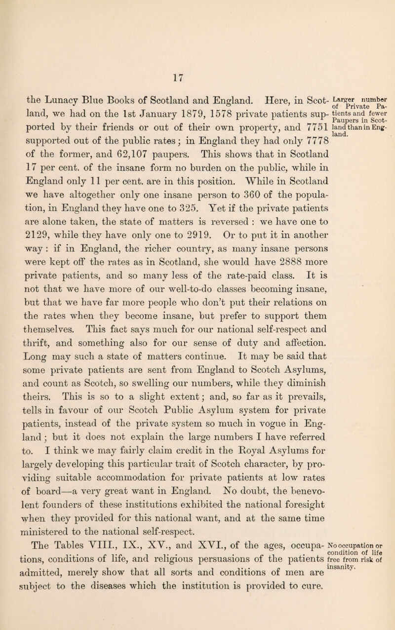 the Lunacy Blue Books of Scotland and England. Here, in Scot- Larger number land, we had on the 1st January 1879, 1578 private patients sup- tientsand fewer J m r 1 r Paupers in Scot- ported by their friends or out of their own property, and 7751 land than in Eng- supported out of the public rates; in England they had only 7778 of the former, and 62,107 paupers. This shows that in Scotland 17 per cent, of the insane form no burden on the public, while in England only 11 per cent, are in this position. While in Scotland we have altogether only one insane person to 360 of the popula¬ tion, in England they have one to 325. Yet if the private patients are alone taken, the state of matters is reversed : we have one to 2129, while they have only one to 2919. Or to put it in another way : if in England, the richer country, as many insane persons were kept off the rates as in Scotland, she would have 2888 more private patients, and so many less of the rate-paid class. It is not that we have more of our well-to-do classes becoming insane, but that we have far more people who don’t put their relations on the rates when they become insane, but prefer to support them themselves. This fact says much for our national self-respect and thrift, and something also for our sense of duty and affection. Long may such a state of matters continue. It may be said that some private patients are sent from England to Scotch Asylums, and count as Scotch, so swelling our numbers, while they diminish theirs. This is so to a slight extent; and, so far as it prevails, tells in favour of our Scotch Public Asylum system for private patients, instead of the private system so much in vogue in Eng¬ land ; but it does not explain the large numbers I have referred to. I think we may fairly claim credit in the Boyal Asylums for largely developing this particular trait of Scotch character, by pro¬ viding suitable accommodation for private patients at low rates of board—a very great want in England. No doubt, the benevo¬ lent founders of these institutions exhibited the national foresight when they provided for this national want, and at the same time ministered to the national self-respect. The Tables VIII., IX., XV., and XVI., of the ages, occupa- No occupation or tions, conditions of life, and religious persuasions of the patients free from risk of admitted, merely show that all sorts and conditions of men are insamtJ subject to the diseases which the institution is provided to cure.