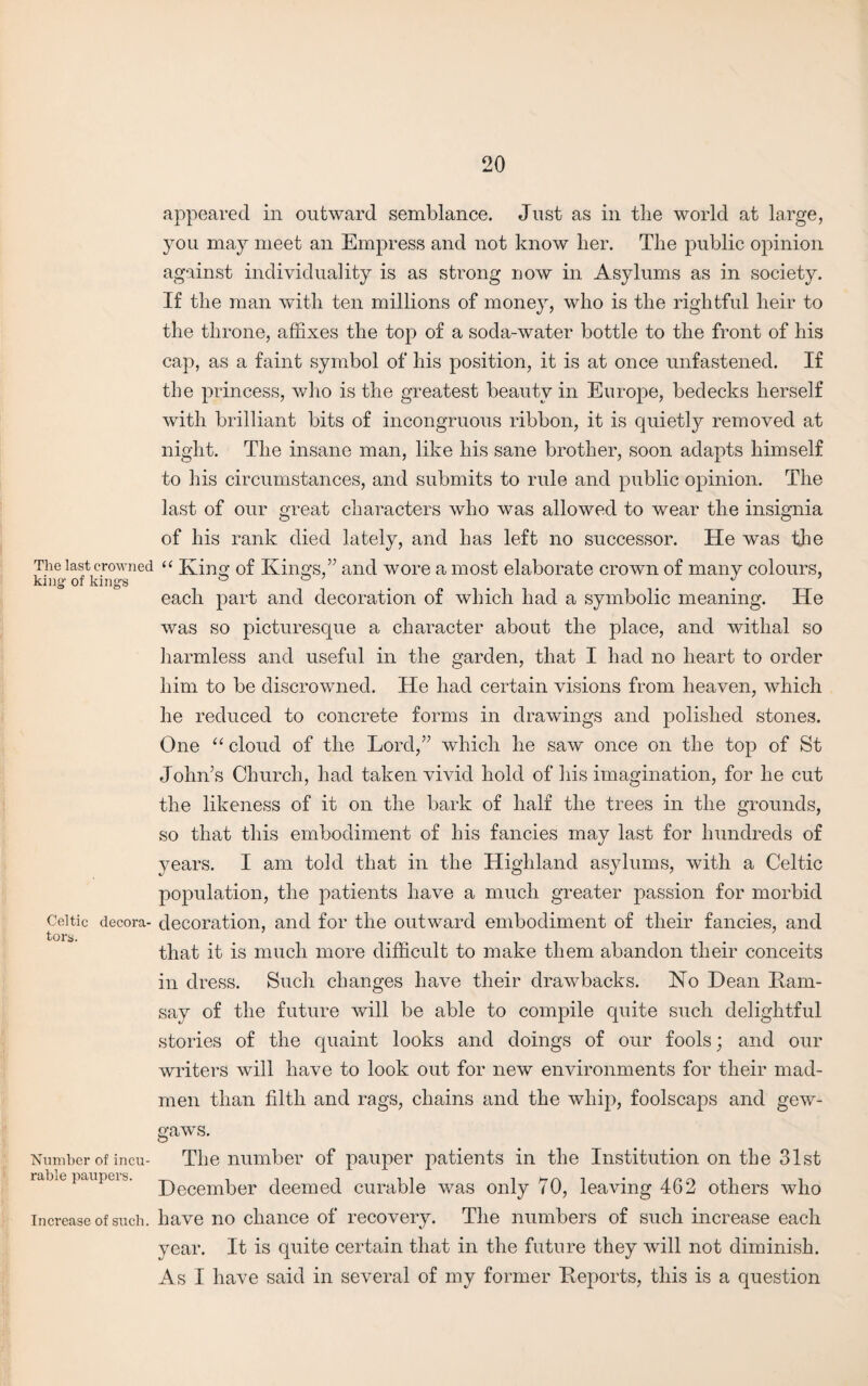 The last crowned king- of kings Celtic decora¬ tors. Number of incu¬ rable paupers. Increase of such. appeared in outward semblance. Just as in tlie world at large, you may meet an Empress and not know her. The public opinion against individuality is as strong now in Asylums as in society. If the man with ten millions of money, who is the rightful heir to the throne, affixes the top of a soda-water bottle to the front of his cap, as a faint symbol of his position, it is at once unfastened. If the princess, who is the greatest beauty in Europe, bedecks herself with brilliant bits of incongruous ribbon, it is quietly removed at night. The insane man, like his sane brother, soon adapts himself to his circumstances, and submits to rule and public opinion. The last of our great characters who was allowed to wear the insignia of his rank died lately, and has left no successor. He was the “ King of Kings,” and wore a most elaborate crown of many colours, each part and decoration of which had a symbolic meaning. He was so picturesque a character about the place, and withal so harmless and useful in the garden, that I had no heart to order him to be discrowned. He had certain visions from heaven, which he reduced to concrete forms in drawings and polished stones. One “ cloud of the Lord,” which he saw once on the top of St John’s Church, had taken vivid hold of his imagination, for he cut the likeness of it on the bark of half the trees in the grounds, so that this embodiment of his fancies may last for hundreds of years. I am told that in the Highland asylums, with a Celtic population, the patients have a much greater passion for morbid decoration, and for the outward embodiment of their fancies, and that it is much more difficult to make them abandon their conceits in dress. Such changes have their drawbacks. No Dean Kam- say of the future will be able to compile quite such delightful stories of the quaint looks and doings of our fools; and our writers will have to look out for new environments for their mad¬ men than filth and rags, chains and the whip, foolscaps and gew¬ gaws. The number of pauper patients in the Institution on the 31st December deemed curable was only 70, leaving 462 others who have no chance of recovery. The numbers of such increase each year. It is quite certain that in the future they will not diminish. As I have said in several of my former Deports, this is a question