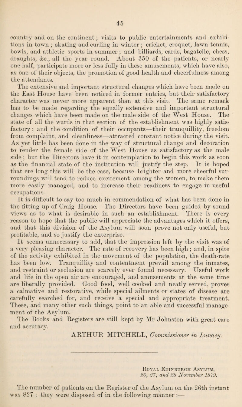 country and on the continent; visits to public entertainments and exhibi¬ tions in town ; skating and curling in winter ; cricket, croquet, lawn tennis, bowls, and athletic sports in summer; and billiards, cards, bagatelle, chess, draughts, &c., all the year round. About 350 of the patients, or nearly one-half, participate more or less fully in these amusements, which have also, as one of their objects, the promotion of good health and cheerfulness among the attendants. The extensive and important structural changes which have been made on the East House have been noticed in former entries, but their satisfactory character was never more apparent than at this visit. The same remark has to be made regarding the equally extensive and important structural changes which have been made on the male side of the West House. The state of all the wards in that section of the establishment was highly satis¬ factory ; and the condition of their occupants—their tranquillity, freedom from complaint, and cleanliness—attracted constant notice during the visit. As yet little has been done in the way of structural change and decoration to render the female side of the West House as satisfactory as the male side; but the Directors have it in contemplation to begin this work as soon as the financial state of the institution will justify the step. It is hoped that ere long this will be the case, because brighter and more cheerful sur¬ roundings will tend to reduce excitement among the women, to make them more easily managed, and to increase their readiness to engage in useful occupations. It is difficult to say too much in commendation of what has been done in the fitting up of Craig House. The Directors have been guided by sound views as to what is desirable in such an establishment. There is every reason to hope that the public will appreciate the advantages which it offers, and that this division of the Asylum will soon prove not only useful, but profitable, and so justify the enterprise. It seems unnecessary to add, that the impression left by the visit was of a very pleasing character. The rate of recovery has been high ; and, in spite of the activity exhibited in the movement of the population, the death-rate has been low. Tranquillity and contentment prevail among the inmates, and restraint or seclusion are scarcely ever found necessary. Useful work and life in the open air are encouraged, and amusements at the same time are liberally provided. Good food, well cooked and neatly served, proves a calmative and restorative, while special ailments or states of disease are carefully searched for, and receive a special and appropriate treatment. These, and many other such things, point to an able and successful manage¬ ment of the Asylum. The Books and Registers are still kept by Mr Johnston with great care and accuracy. ARTHUR MITCHELL, Commissioner in Lunacy. Royal Edinburgh Asylum, 26, 27, and 28 November 1879. The number of patients on the Register of the Asylum on the 26th instant was 827 : they were disposed of in the following manner :—