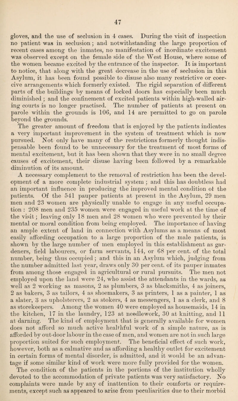 gloves, and the use of seclusion in 4 cases. During the visit of inspection no patient was in seclusion; and notwithstanding the large proportion of recent cases among the inmates, no manifestation of inordinate excitement was observed except on the female side of the West House, where some of the women became excited by the entrance of the inspector. It is important to notice, that along with the great decrease in the use of seclusion in this Asylum, it has been found possible to disuse also many restrictive or coer¬ cive arrangements which formerly existed. The rigid separation of different parts of the buildings by means of locked doors has especially been much diminished; and the confinement of excited patients within high-walled air¬ ing courts is no longer practised. The number of patients at present on parole within the grounds is 106, and 14 are permitted to go on parole beyond the grounds. The greater amount of freedom that is enjoyed by the patients indicates a very important improvement in the system of treatment which is now pursued. Not only have many of the restrictions formerly thought indis¬ pensable been found to be unnecessary for the treatment of most forms of mental excitement, but it has been shown that they were in no small degree causes of excitement, their disuse having been followed by a remarkable diminution of its amount. A necessary complement to the removal of restriction has been the devel¬ opment of a more complete industrial system ; and this has doubtless had an important influence in producing the improved mental condition ot the patients. Of the 541 pauper patients at present in the Asylum, 29 men men and 23 women are physically unable to engage in any useful occupa¬ tion : 208 men and 235 women were engaged in useful work at the time of the visit; leaving only 18 men and 28 women who were prevented by their mental or moral condition from being employed. The importance of having an ample extent of land in connection with Asylums as a means of most easily affording occupation to a large proportion of the male patients, is shown by the large number of men employed in this establishment as gar¬ deners, field labourers, or farm servants, 144, or 68 per cent, of the total number, being thus occupied; and this in an Asylum which, judging from the number admitted last year, draws only 30 per cent, of its pauper inmates from among those engaged in agricultural or rural pursuits. The men not employed upon the land were 24, who assist the attendants in the wards, as well as 2 working as masons, 2 as plumbers, 3 as blacksmiths, 4 as joiners, 2 as bakers, 3 as tailors, 4 as shoemakers, 3 as printers, 1 as a painter, 1 as a slater, 3 as upholsterers, 2 as stokers, 4 as messengers, 1 as a clerk, and 8 as storekeepers. Among the women 40 were employed as housemaids, 14 in the kitchen, 17 in the laundry, 123 at needlework, 30 at knitting, and 11 at darning. The kind of employment that is generally available for women does not afford so much active healthful work of a simple nature, as is afforded by out-door labour in the case of men, and women are not in such large proportion suited for such employment. The beneficial effect of such work, however, both as a calmative and as affording a healthy outlet for excitement in certain forms of mental disorder, is admitted, and it would be an advan¬ tage if some similar kind of work were more fully provided for the women. The condition of the patients in the portions of the institution wholly devoted to the accommodation of private patients was very satisfactory. No complaints were made by any of inattention to their comforts or require¬ ments, except such as appeared to arise from peculiarities due to their morbid
