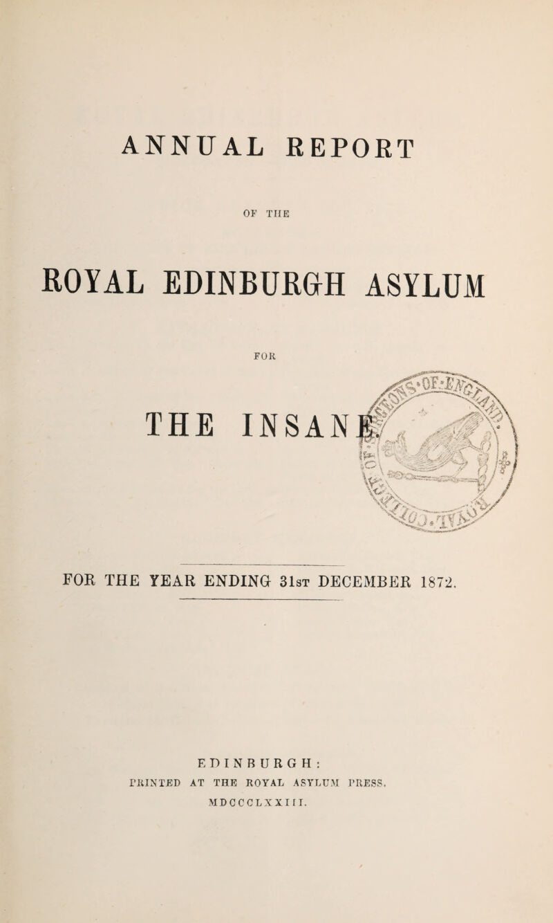 ANNUAL REPORT OF TIIE ROYAL EDINBURGH ASYLUM FOR INSAN FOR THE YEAR ENDING 31st DECEMBER 1872. THE EDINBURGH: PRINTED AT THE ROYAL ASYLUM PRESS. MDCCCLXXIJI.