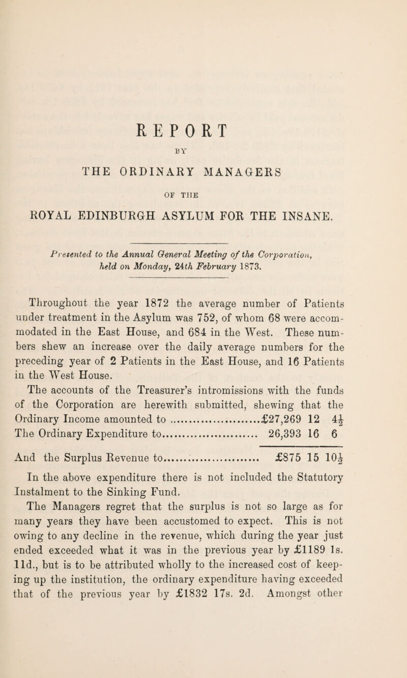 BY THE ORDINARY MANAGERS OF THE ROYAL EDINBURGH ASYLUM FOR THE INSANE. Presented to the Annual General Meeting of the Corporation, held on Monday, 24th February 1873. Throughout the year 1872 the average number of Patients under treatment in the Asylum was 752, of whom 68 were accom¬ modated in the East House, and 684 in the West. These num¬ bers shew an increase over the daily average numbers for the preceding year of 2 Patients in the East House, and 16 Patients in the West House. The accounts of the Treasurer’s intromissions with the funds of the Corporation are herewith submitted, shewing that the Ordinary Income amounted to .£27,269 12 4| The Ordinary Expenditure to. 26,393 16 6 And the Surplus Revenue to... £875 15 10J In the above expenditure there is not included the Statutory Instalment to the Sinking Fund. The Managers regret that the surplus is not so large as for many years they have been accustomed to expect. This is not owing to any decline in the revenue, which during the year just ended exceeded what it was in the previous year by £1189 Is. lid., but is to be attributed wholly to the increased cost of keep¬ ing up the institution, the ordinary expenditure having exceeded that of the previous year by £1832 17s. 2d. Amongst other