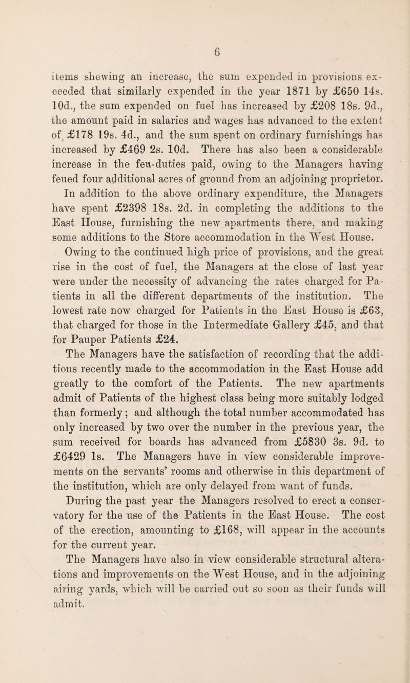 items shewing an increase, the sum expended in provisions ex¬ ceeded that similarly expended in the year 1871 by £650 14s. 10d., the sum expended on fuel has increased by £208 18s. 9d., the amount paid in salaries and wages has advanced to the extent of £178 19s. 4d., and the sum spent on ordinary furnishings has increased by £469 2s. lOd. There has also been a considerable increase in the feu-duties paid, owing to the Managers having feued four additional acres of ground from an adjoining proprietor. In addition to the above ordinary expenditure, the Managers have spent £2398 18s. 2d. in completing the additions to the East House, furnishing the new apartments there, and making some additions to the Store accommodation in the West House. Owing to the continued high price of provisions, and the great rise in the cost of fuel, the Managers at the close of last year were under the necessity of advancing the rates charged for Pa¬ tients in all the different departments of the institution. The lowest rate now charged for Patients in the East House is £63, that charged for those in the Intermediate Gallery £45, and that for Pauper Patients £24. The Managers have the satisfaction of recording that the addi¬ tions recentlv made to the accommodation in the East House add greatly to the comfort of the Patients. The newr apartments admit of Patients of the highest class being more suitably lodged than formerly; and although the total number accommodated has only increased by two over the number in the previous year, the sum received for boards has advanced from £5830 3s. 9d. to £6429 Is. The Managers have in view considerable improve¬ ments on the servants’ rooms and otherwise in this department of the institution, which are only delayed from want of funds. During the past year the Managers resolved to erect a conser¬ vatory for the use of the Patients in the East House. The cost of the erection, amounting to £168, will appear in the accounts for the current year. The Managers have also in view considerable structural altera¬ tions and improvements on the West House, and in the adjoining airing yards, which will be carried out so soon as their funds will admit.