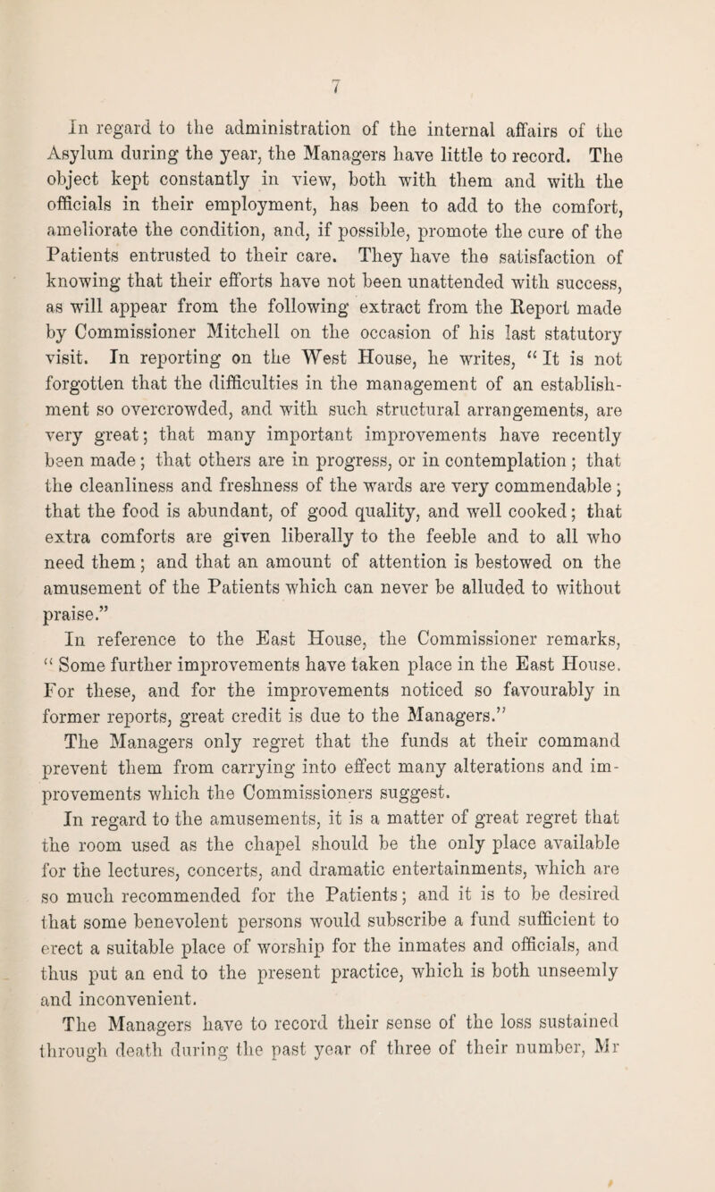 In regard to the administration of the internal affairs of the Asylum during the year, the Managers have little to record. The object kept constantly in view, both with them and with the officials in their employment, has been to add to the comfort, ameliorate the condition, and, if possible, promote the cure of the Patients entrusted to their care. They have the satisfaction of knowing that their efforts have not been unattended with success, as will appear from the following extract from the Report made by Commissioner Mitchell on the occasion of his last statutory visit. In reporting on the West House, he writes, “ It is not forgotten that the difficulties in the management of an establish¬ ment so overcrowded, and with such structural arrangements, are very great; that many important improvements have recently been made; that others are in progress, or in contemplation ; that the cleanliness and freshness of the wards are very commendable ; that the food is abundant, of good quality, and well cooked; that extra comforts are given liberally to the feeble and to all who need them; and that an amount of attention is bestowed on the amusement of the Patients which can never be alluded to without praise.” In reference to the East House, the Commissioner remarks, (< Some further improvements have taken place in the East House. For these, and for the improvements noticed so favourably in former reports, great credit is due to the Managers.” The Managers only regret that the funds at their command prevent them from carrying into effect many alterations and im¬ provements which the Commissioners suggest. In regard to the amusements, it is a matter of great regret that the room used as the chapel should be the only place available for the lectures, concerts, and dramatic entertainments, which are so much recommended for the Patients; and it is to be desired that some benevolent persons would subscribe a fund sufficient to erect a suitable place of worship for the inmates and officials, and thus put an end to the present practice, which is both unseemly and inconvenient. The Managers have to record their sense of the loss sustained through death during the past year of three of their number, Mr