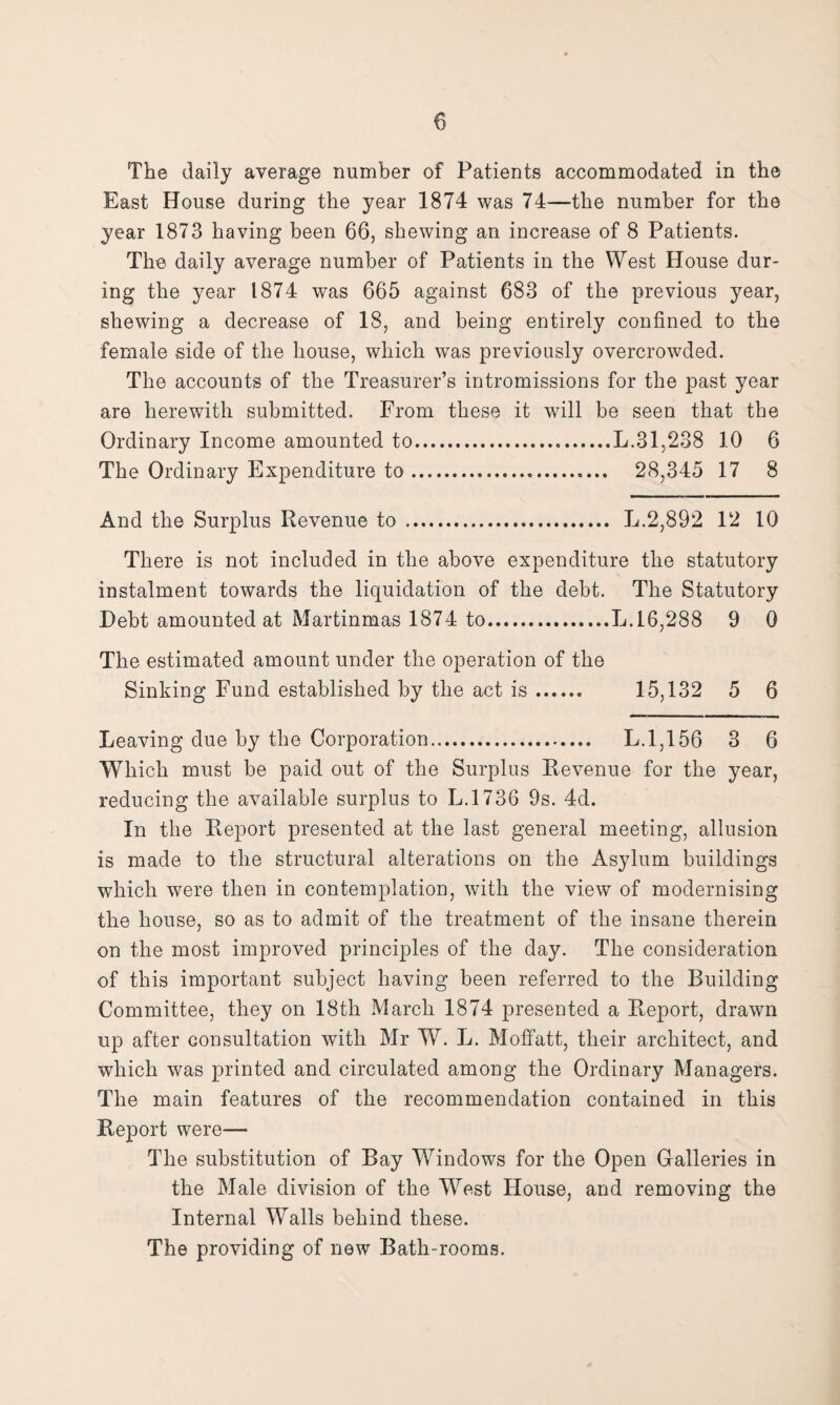 The daily average number of Patients accommodated in the East House during the year 1874 was 74—the number for the year 1873 having been 66, shewing an increase of 8 Patients. The daily average number of Patients in the West House dur¬ ing the year 1874 was 665 against 683 of the previous year, shewing a decrease of 18, and being entirely confined to the female side of the house, which was previously overcrowded. The accounts of the Treasurer’s intromissions for the past year are herewith submitted. From these it wdll be seen that the Ordinary Income amounted to.L.31,238 10 6 The Ordinary Expenditure to. 28,345 17 8 And the Surplus Revenue to. L.2,892 12 10 There is not included in the above expenditure the statutory instalment towards the liquidation of the debt. The Statutory Debt amounted at Martinmas 1874 to.L.16,288 9 0 The estimated amount under the operation of the Sinking Fund established by the act is. 15,132 5 6 Leaving due by the Corporation. L.1,156 3 6 Which must be paid out of the Surplus Revenue for the year, reducing the available surplus to L.1736 9s. 4d. In the Report presented at the last general meeting, allusion is made to the structural alterations on the Asylum buildings which were then in contemplation, with the view of modernising the house, so as to admit of the treatment of the insane therein on the most improved principles of the day. The consideration of this important subject having been referred to the Building Committee, they on 18th March 1874 presented a Report, drawn up after consultation with Mr W. L. Moffatt, their architect, and which was printed and circulated among the Ordinary Managers. The main features of the recommendation contained in this Report were— The substitution of Bay Windows for the Open Galleries in the Male division of the West House, and removing the Internal Walls behind these. The providing of new Bath-rooms.