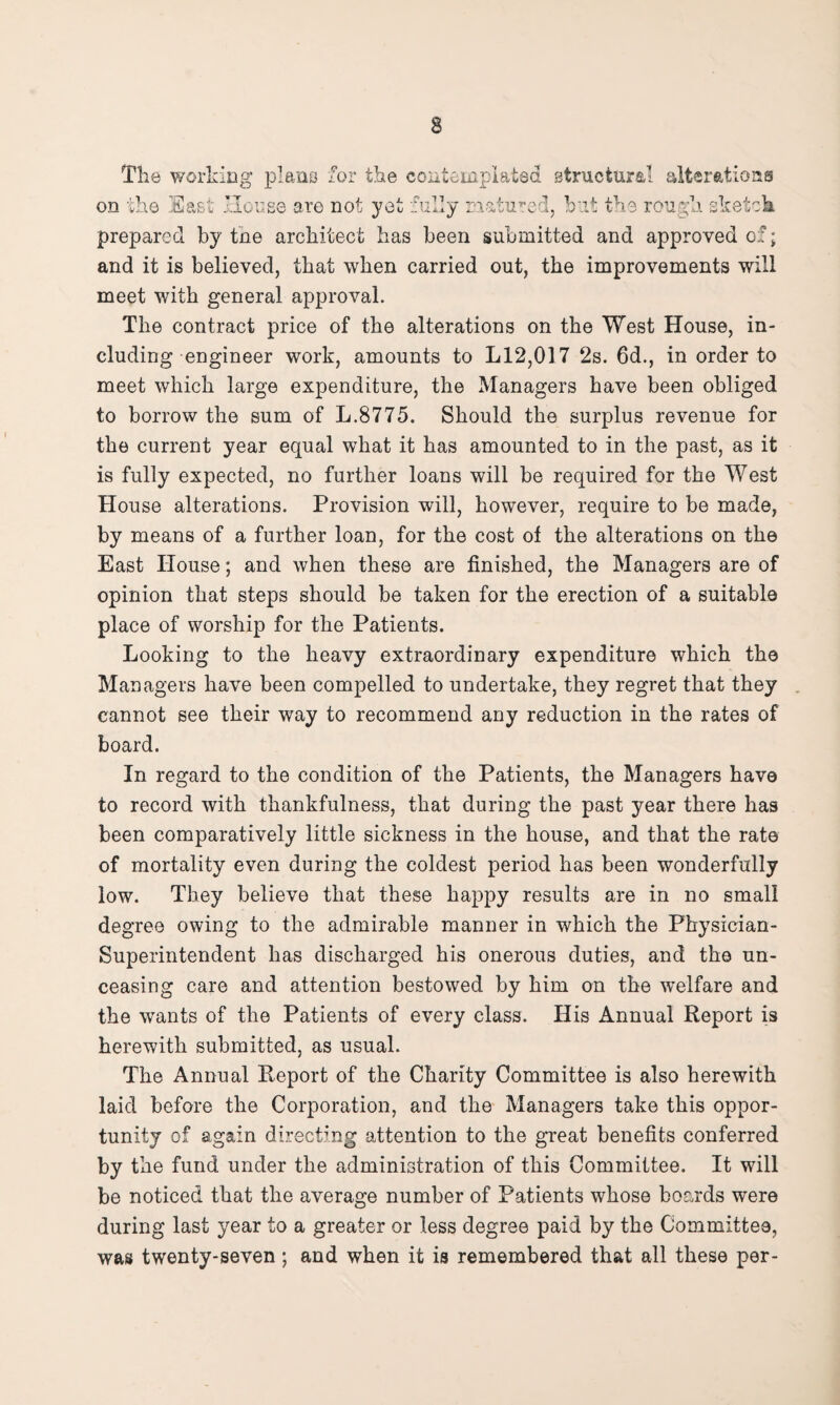 The working piano for the contemplated structural alterations on the East House are not yet fully matured, but the rough sketch prepared by tne architect has been submitted and approved of; and it is believed, that when carried out, the improvements will meet with general approval. The contract price of the alterations on the West House, in¬ cluding engineer work, amounts to L12,017 2s. 6d., in order to meet which large expenditure, the Managers have been obliged to borrow the sum of L.8775. Should the surplus revenue for the current year equal what it has amounted to in the past, as it is fully expected, no further loans will be required for the West House alterations. Provision will, however, require to be made, by means of a further loan, for the cost of the alterations on the East House; and when these are finished, the Managers are of opinion that steps should be taken for the erection of a suitable place of worship for the Patients. Looking to the heavy extraordinary expenditure which the Managers have been compelled to undertake, they regret that they cannot see their way to recommend any reduction in the rates of board. In regard to the condition of the Patients, the Managers have to record with thankfulness, that during the past year there has been comparatively little sickness in the house, and that the rate of mortality even during the coldest period has been wonderfully low. They believe that these happy results are in no small degree owing to the admirable manner in which the Physician- Superintendent has discharged his onerous duties, and the un¬ ceasing care and attention bestowed by him on the welfare and the wants of the Patients of every class. His Annual Report is herewith submitted, as usual. The Annual Report of the Charity Committee is also herewith laid before the Corporation, and the Managers take this oppor¬ tunity of again directing attention to the great benefits conferred by the fund under the administration of this Committee. It will be noticed that the average number of Patients whose boards were during last year to a greater or less degree paid by the Committee, was twenty-seven ; and when it is remembered that all these per-