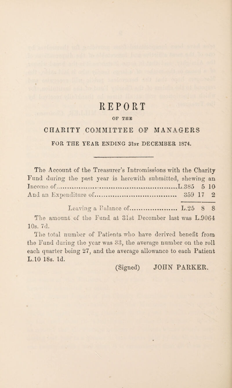 OF THE CHARITY COMMITTEE OF MANAGERS FOR THE YEAR ENDING 31st DECEMBER 1874. The Account of the Treasurer’s Intromissions with the Charity Fund during the past year is herewith submitted, shewing an Income of...........L.385 5 10 And an Expenditure of.... 359 17 2 Leaving a Pal an ce of... L.25 8 8 The amount of the Fund, at 31st December last was L.9064 10s. 7d. The total number of Patients who have derived benefit from the Fund during the year was 33,, the average number on the roll each quarter being 27, and the average allowance to each Patient L.10 18s. Id. (Signed) JOHN PARKER.