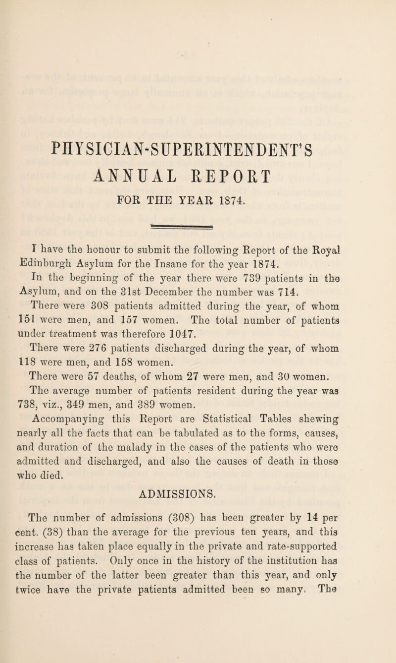 PHYSICIAN-SUPERINTENDENT’S ANNUAL REPORT FOR THE YEAR 1874. I have the honour to submit the following Report of the Royal Edinburgh Asylum for the Insane for the year 1874. In the beginning of the year there were 739 patients in the Asylum, and on the 31st December the number was 714. There were 308 patients admitted during the year, of whom 151 were men, and 157 women. The total number of patients under treatment was therefore 1047. There were 276 patients discharged during the year, of whom 118 were men, and 158 women. There were 57 deaths, of whom 27 were men, and 30 women. The average number of patients resident during the year was 738, viz., 349 men, and 389 women. Accompanying this Report are Statistical Tables shewing nearly all the facts that can be tabulated as to the forms, causes, and duration of the malady in the cases of the patients who were admitted and discharged, and also the causes of death in those who died. ADMISSIONS. The number of admissions (308) has been greater by 14 per cent. (38) than the average for the previous ten years, and this increase has taken place equally in the private and rate-supported class of patients. Only once in the history of the institution has the number of the latter been greater than this year, and only twice have the private patients admitted been so many. The