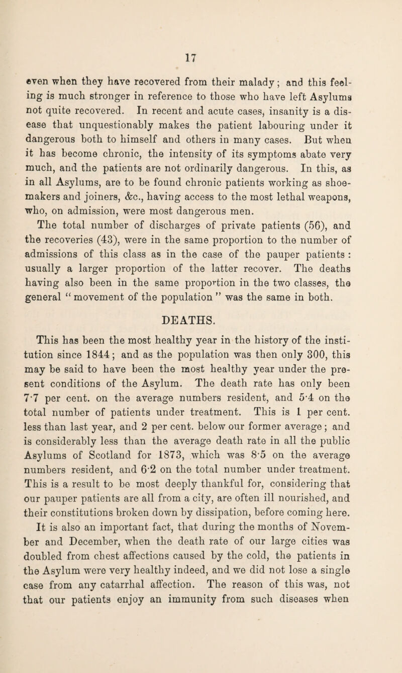 even when they have recovered from their malady; and this feel¬ ing is much stronger in reference to those who have left Asylums not quite recovered. In recent and acute cases, insanity is a dis¬ ease that unquestionably makes the patient labouring under it dangerous both to himself and others in many cases. But when it has become chronic, the intensity of its symptoms abate very much, and the patients are not ordinarily dangerous. In this, as in all Asylums, are to be found chronic patients working as shoe¬ makers and joiners, &c., having access to the most lethal weapons, who, on admission, were most dangerous men. The total number of discharges of private patients (56), and the recoveries (43), were in the same proportion to the number of admissions of this class as in the case of the pauper patients : usually a larger proportion of the latter recover. The deaths having also been in the same proportion in the two classes, the general “ movement of the population ” was the same in both. DEATHS. This has been the most healthy year in the history of the insti¬ tution since 1844; and as the population was then only 300, this may be said to have been the most healthy year under the pre¬ sent conditions of the Asylum. The death rate has only been 7*7 per cent, on the average numbers resident, and 54 on the total number of patients under treatment. This is 1 per cent, less than last year, and 2 per cent, below our former average; and is considerably less than the average death rate in all the public Asylums of Scotland for 1873, which was 8’5 on the average numbers resident, and 62 on the total number under treatment. This is a result to be most deeply thankful for, considering that our pauper patients are all from a city, are often ill nourished, and their constitutions broken down by dissipation, before coming here. It is also an important fact, that during the months of Novem¬ ber and December, when the death rate of our large cities was doubled from chest affections caused by the cold, the patients in the Asylum were very healthy indeed, and we did not lose a single case from any catarrhal affection. The reason of this was, not that our patients enjoy an immunity from such diseases when