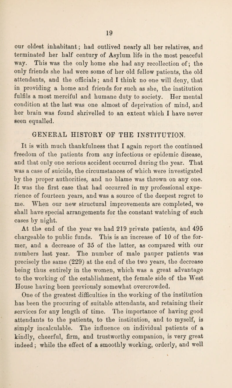 our oldest inhabitant; had outlived nearly all her relatives, and terminated her half century of Asylum life in the most peaceful way. This was the only home she had any recollection of; the only friends she had were some of her old fellow patients, the old attendants, and the officials; and I think no one will deny, that in providing a home and friends for such as she, the institution fulfils a most merciful and humane duty to society. Her mental condition at the last was one almost of deprivation of mind, and her brain was found shrivelled to an extent which I have never seen equalled. GENERAL HISTORY OF THE INSTITUTION. It is with much thankfulness that I again report the continued freedom of the patients from any infectious or epidemic disease, and that only one serious accident occurred during the year. That was a case of suicide, the circumstances of which were investigated by the proper authorities, and no blame was thrown on any one. It was the first case that had occurred in my professional expe¬ rience of fourteen years, and was a source of the deepest regret to me. When our new structural improvements are completed, we shall have special arrangements for the constant watching of such cases by night. At the end of the year we had 219 private patients, and 495 chargeable to public funds. This is an increase of 10 of the for¬ mer, and a decrease of 35 of the latter, as compared with our numbers last year. The number of male pauper patients was precisely the same (229) at the end of the two years, the decrease being thus entirely in the women, which was a great advantage to the working of the establishment, the female side of the West House having been previously somewhat overcrowded. One of the greatest difficulties in the working of the institution has been the procuring of suitable attendants, and retaining their services for any length of time. The importance of having good attendants to the patients, to the institution, and to myself, is simply incalculable. The influence on individual patients of a kindly, cheerful, firm, and trustworthy companion, is very great indeed; while the effect of a smoothly working, orderly, and well