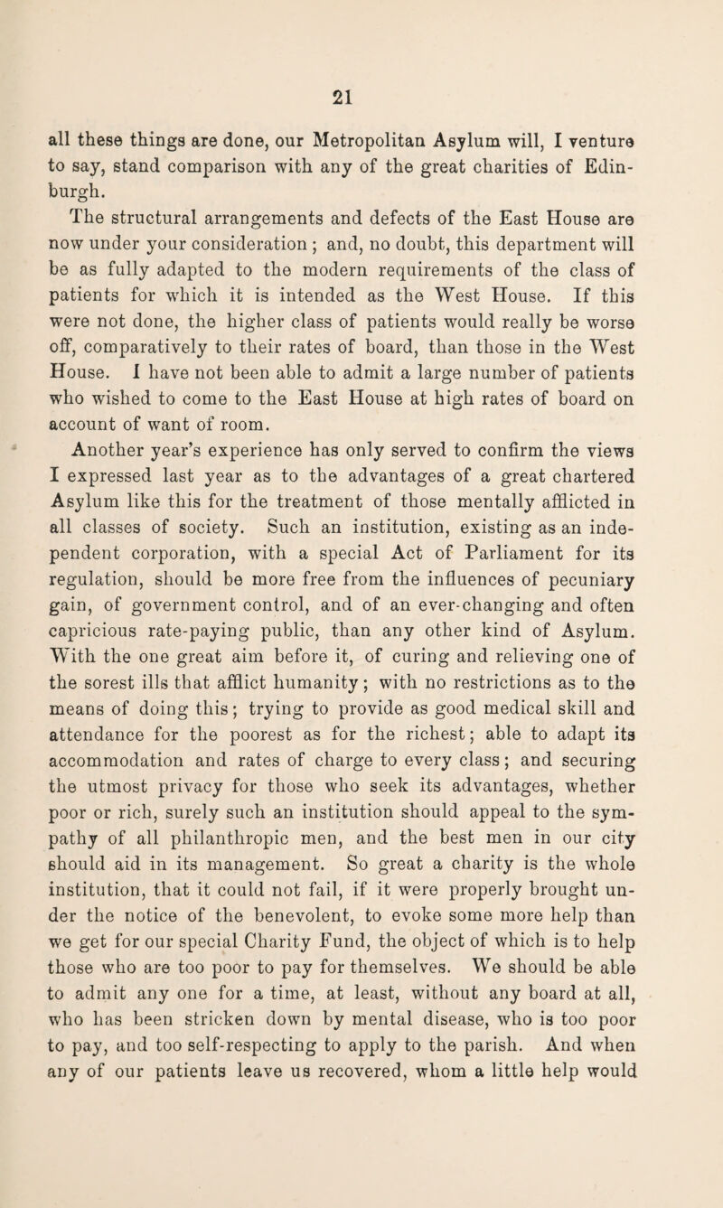 all these things are done, our Metropolitan Asylum will, I venture to say, stand comparison with any of the great charities of Edin¬ burgh. The structural arrangements and defects of the East House are now under your consideration ; and, no doubt, this department will be as fully adapted to the modern requirements of the class of patients for which it is intended as the West House. If this were not done, the higher class of patients would really be worse off, comparatively to their rates of board, than those in the West House. I have not been able to admit a large number of patients who wished to come to the East House at high rates of board on account of want of room. Another year’s experience has only served to confirm the views I expressed last year as to the advantages of a great chartered Asylum like this for the treatment of those mentally afflicted in all classes of society. Such an institution, existing as an inde¬ pendent corporation, with a special Act of Parliament for its regulation, should be more free from the influences of pecuniary gain, of government control, and of an ever-changing and often capricious rate-paying public, than any other kind of Asylum. With the one great aim before it, of curing and relieving one of the sorest ills that afflict humanity; with no restrictions as to tho means of doing this; trying to provide as good medical skill and attendance for the poorest as for the richest; able to adapt its accommodation and rates of charge to every class; and securing the utmost privacy for those who seek its advantages, whether poor or rich, surely such an institution should appeal to the sym¬ pathy of all philanthropic men, and the best men in our city should aid in its management. So great a charity is the whole institution, that it could not fail, if it were properly brought un¬ der the notice of the benevolent, to evoke some more help than we get for our special Charity Fund, the object of which is to help those who are too poor to pay for themselves. We should be able to admit any one for a time, at least, without any board at all, who has been stricken down by mental disease, who is too poor to pay, and too self-respecting to apply to the parish. And when any of our patients leave us recovered, whom a little help would