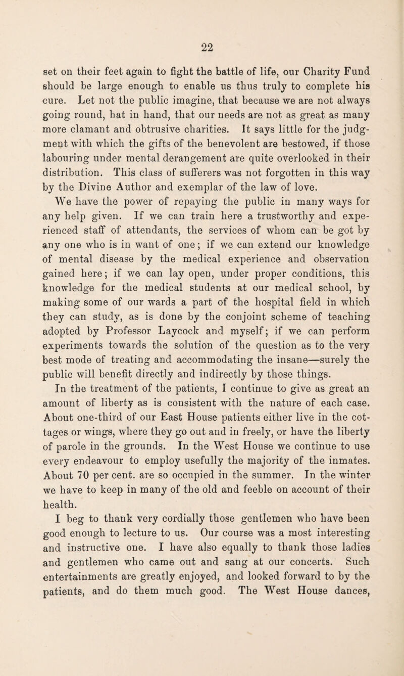 set on their feet again to fight the battle of life, our Charity Fund should be large enough to enable us thus truly to complete his cure. Let not the public imagine, that because we are not always going round, hat in hand, that our needs are not as great as many more clamant and obtrusive charities. It says little for the judg¬ ment with which the gifts of the benevolent are bestowed, if those labouring under mental derangement are quite overlooked in their distribution. This class of sufferers was not forgotten in this way by the Divine Author and exemplar of the law of love. We have the power of repaying the public in many ways for any help given. If we can train here a trustworthy and expe¬ rienced staff of attendants, the services of whom can be got by any one who is in want of one; if we can extend our knowledge of mental disease by the medical experience and observation gained here; if we can lay open, under proper conditions, this knowledge for the medical students at our medical school, by making some of our wards a part of the hospital field in which they can study, as is done by the conjoint scheme of teaching adopted by Professor Laycock and myself; if we can perform experiments towards the solution of the question as to the very best mode of treating and accommodating the insane—surely the public will benefit directly and indirectly by those things. In the treatment of the patients, I continue to give as great an amount of liberty as is consistent with the nature of each case. About one-third of our East House patients either live in the cot¬ tages or wings, where they go out and in freely, or have the liberty of parole in the grounds. In the West House we continue to use every endeavour to employ usefully the majority of the inmates. About 70 per cent, are so occupied in the summer. In the winter we have to keep in many of the old and feeble on account of their health. I beg to thank very cordially those gentlemen who have been good enough to lecture to us. Our course was a most interesting and instructive one. I have also equally to thank those ladies and gentlemen who came out and sang at our concerts. Such entertainments are greatly enjoyed, and looked forward to by the patients, and do them much good. The West House dances,