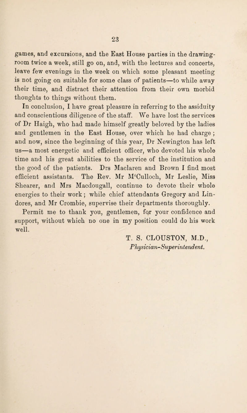 games, and excursions, and the East House parties in the drawing¬ room twice a week, still go on, and, with the lectures and concerts, leave few evenings in the week on which some pleasant meeting is not going on suitable for some class of patients—to while away their time, and distract their attention from their own morbid thoughts to things without them. In conclusion, I have great pleasure in referring to the assiduity and conscientious diligence of the staff. We have lost the services of Dr Haigh, who had made himself greatly beloved by the ladies and gentlemen in the East House, over which he had charge ; and now, since the beginning of this year, Dr Newington has left us—a most energetic and efficient officer, who devoted his whole time and his great abilities to the service of the institution and the good of the patients. Drs Maclaren and Brown I find most efficient assistants. The Rev. Mr M£Culloch, Mr Leslie, Miss Shearer, and Mrs Macdougall, continue to devote their whole energies to their work; while chief attendants Gregory and Lin- dores, and Mr Crombie, supervise their departments thoroughly. Permit me to thank you, gentlemen, for your confidence and support, without which no one in my position could do his work well. T. S. CLOUSTON, M.D., Physician-Superintendent.