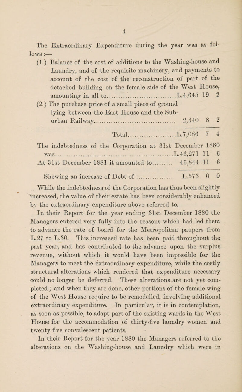 The Extraordinary Expenditure during the year was as fol¬ lows :— (1.) Balance of the cost of additions to the Washing-house and Laundry, and of the requisite machinery, and payments to account of the cost of the reconstruction of part of the detached building on the female side of the West House, amounting in all to...L.4,645 19 2 (2.) The purchase price of a small piece of ground lying between the East House and the Sub¬ urban Bail way. 2,440 8 2 Total..,...L.7,086 7 4 The indebtedness of the Corporation at 31st December 1880 was.....L. 46,271 11 6 At 31st December 1881 it amounted to. 46,844 11 6 Shewing an increase of Debt of. L.573 0 0 While the indebtedness of the Corporation has thus been slightly increased, the value of their estate has been considerably enhanced by the extraordinary expenditure above referred to. In their Beport for the year ending 31st December 1880 the Managers entered very fully into the reasons which had led them to advance the rate of board for the Metropolitan paupers from L.27 to L.30. This increased rate has been paid throughout the past year, and has contributed to the advance upon the surplus revenue, without which it would have been impossible for the Managers to meet the extraordinary expenditure, while the costly structural alterations which rendered that expenditure necessary could no longer be deferred. These alterations are not yet com¬ pleted ; and when they are done, other portions of the female wing of the West House require to be remodelled, involving additional extraordinary expenditure. In particular, it is in contemplation, as soon as possible, to adapt part of the existing wards in the West House for the accommodation of thirty-five laundry women and twenty-five convalescent patients. In their Beport for the year 1880 the Managers referred to the alterations on the Washing-house and Laundry which were in