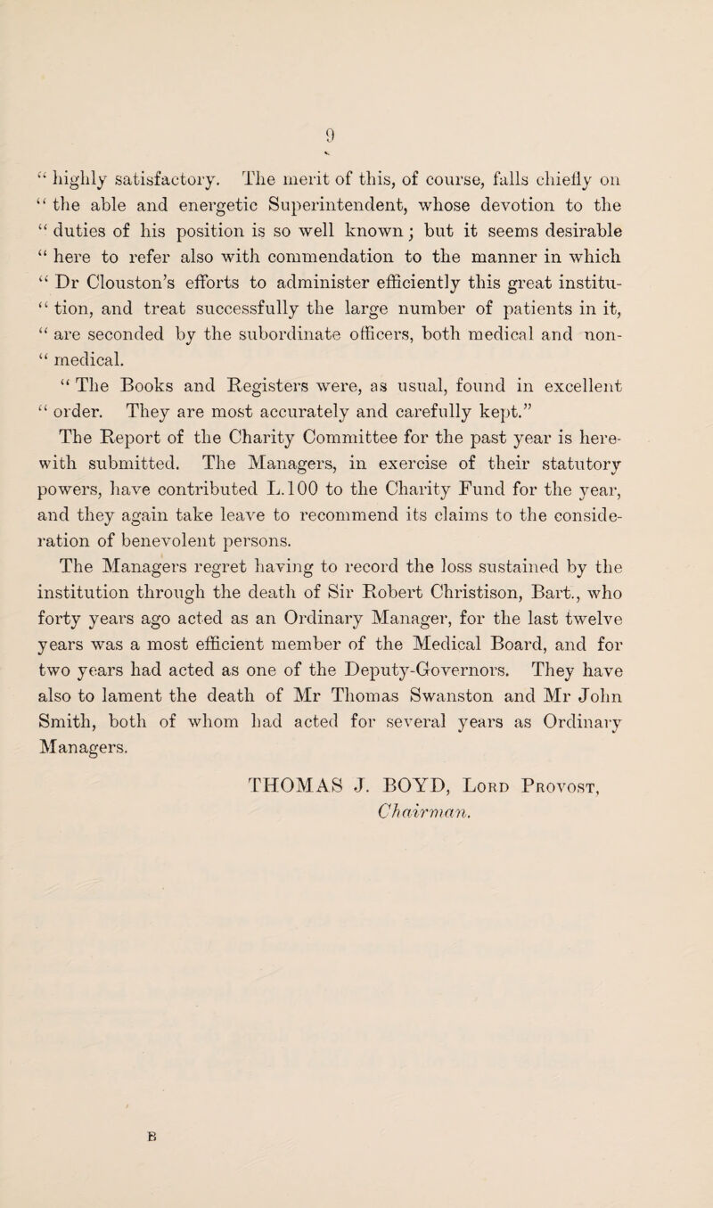 “ highly satisfactory. The merit of this, of course, falls chiefly on “ the able and energetic Superintendent, whose devotion to the “ duties of his position is so well known; but it seems desirable “ here to refer also with commendation to the manner in which “ Dr Clouston’s efforts to administer efficiently this great institu- <£ tion, and treat successfully the large number of patients in it, “ are seconded by the subordinate officers, both medical and non- “ medical. “ The Books and Registers were, as usual, found in excellent “ order. They are most accurately and carefully kept.” The Report of the Charity Committee for the past year is here¬ with submitted. The Managers, in exercise of their statutory powers, have contributed L.100 to the Charity Fund for the year, and they again take leave to recommend its claims to the conside¬ ration of benevolent persons. The Managers regret having to record the loss sustained by the institution through the death of Sir Robert Christison, Bart., who forty years ago acted as an Ordinary Manager, for the last twelve years was a most efficient member of the Medical Board, and for two years had acted as one of the Deputy-Governors. They have also to lament the death of Mr Thomas Swanston and Mr John Smith, both of whom had acted for several years as Ordinary Managers. THOMAS J. BOYD, Lord Provost, Chairman. B