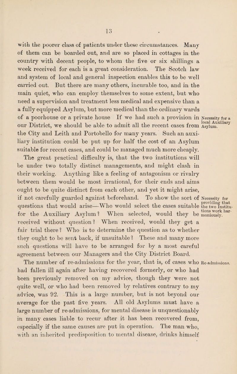 with the poorer class of patients under these circumstances. Many of them can be boarded out, and are so placed in cottages in the country with decent people, to whom the five or six shillings a week received for each is a great consideration. The Scotch law and system of local and general inspection enables this to be well carried out. But there are many others, incurable too, and in the main quiet, who can employ themselves to some extent, but who need a supervision and treatment less medical and expensive than a a fully equipped Asylum, but more medical than the ordinary wards of a poorhouse or a private house If we had such a provision in our District, we should be able to admit all the recent cases from the City and Leith and Portobello fox’ many years. Such an auxi¬ liary institution could be put up for half the cost of an Asylum suitable for recent cases, and could be managed much more cheaply. The great practical difficulty is, that the two institutions will be under two totally distinct managements, and might clash in their working. Anything like a feeling of antagonism or rivalry between them would be most irrational, for their ends and aims ought to be quite distinct from each other, and yet it might arise, if not carefully guarded against beforehand. To show the sort of questions that would arise—Who would select the cases suitable for the Auxiliary Asylum 1 When selected, would they be received without question 1 When received, would they get a fair trial there 1 Who is to determine the question as to whether they ought to be sent back, if unsuitable 1 These and many more such questions will have to be arranged for by a most careful agreement between our Managers and the City District Board. The number of re-admissions for the year, that is, of cases who had fallen ill again after having recovered formerly, or who had been previously removed on my advice, though they were not quite well, or who had been removed by relatives contrary to my advice, was 92. This is a large number, but is not beyond our average for the past five years. All old Asylums must have a large number of re-admissions, for mental disease is unquestionably in many cases liable to recur after it has been recovered from, especially if the same causes are put in operation. The man who, with an inherited predisposition to mental disease, drinks himself Necessity for a local Auxiliary Asylum. Necessity for providing that the two Institu¬ tions work har¬ moniously. Re-admissions.