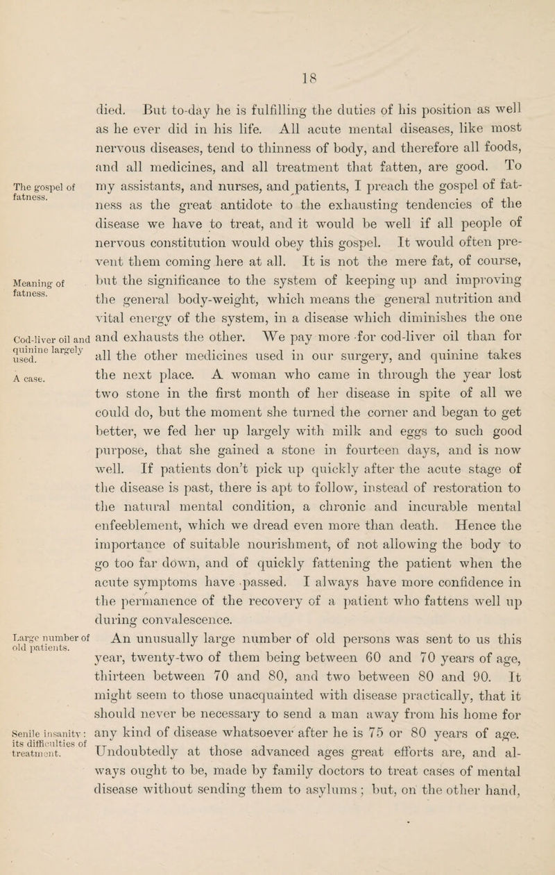 The gospel of fatness. Meaning of fatness. Cod-liver oil and quinine largely used. A case. Large number of old patients. Senile insanity: its difficulties of treatment. died. But to-day he is fulfilling the duties of his position as well as he ever did in his life. All acute mental diseases, like most nervous diseases, tend to thinness of body, and therefore all foods, and all medicines, and all treatment that fatten, are good. To my assistants, and nurses, and patients, I preach the gospel of fat¬ ness as the great antidote to the exhausting tendencies of the disease we have to treat, and it would be well if all people of nervous constitution would obey this gospel. It would often pre¬ vent them coming here at all. It is not the mere fat, of course, but the significance to the system of keeping up and improving the general body-weight, which means the general nutrition and vital energy of the system, in a disease which diminishes the one and exhausts the other. We pay more for cod-liver oil than for all the other medicines used in our surgery, and quinine takes the next place. A woman who came in through the year lost two stone in the first month of her disease in spite of all we could do, but the moment she turned the corner and began to get better, we fed her up largely with milk and eggs to such good purpose, that she gained a stone in fourteen days, and is now well. If patients don’t pick up quickly after the acute stage of the disease is past, there is apt to follow, instead of restoration to the natural mental condition, a chronic and incurable mental enfeeblement, which we dread even more than death. Hence the importance of suitable nourishment, of not allowing the body to go too far down, and of quickly fattening the patient when the acute symptoms have passed. I always have more confidence in the permanence of the recovery of a patient who fattens well up during convalescence. An unusually large number of old persons was sent to us this year, twenty-two of them being between 60 and 70 years of age, thirteen between 70 and 80, and two between 80 and 90. It might seem to those unacquainted with disease practically, that it should never be necessary to send a man away from his home for any kind of disease whatsoever after he is 75 or 80 years of age. Undoubtedly at those advanced ages great efforts are, and al¬ ways ought to be, made by family doctors to treat cases of mental disease without sending them to asylums; but, on the other hand,