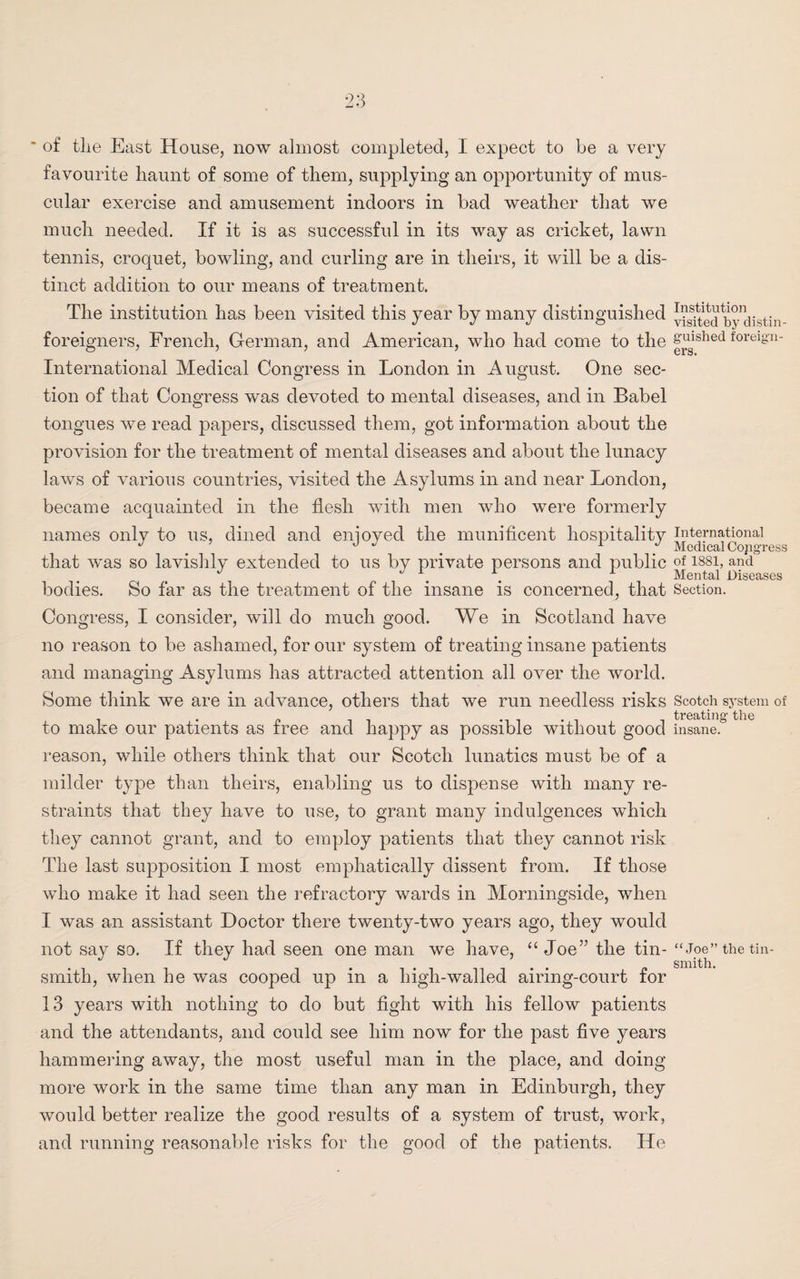 * of the East House, now almost completed, I expect to be a very favourite haunt of some of them, supplying an opportunity of mus¬ cular exercise and amusement indoors in bad weather that we much needed. If it is as successful in its way as cricket, lawn tennis, croquet, bowling, and curling are in theirs, it will be a dis¬ tinct addition to our means of treatment. The institution has been visited this year by many distinguished y^todby distin- foreigners, French, German, and American, who had come to the 8'uished forei8’n- International Medical Congress in London in August. One sec¬ tion of that Congress was devoted to mental diseases, and in Babel tongues we read papers, discussed them, got information about the provision for the treatment of mental diseases and about the lunacy laws of various countries, visited the Asylums in and near London, became acquainted in the flesh with men who were formerly names only to us, dined and enioyed the munificent hospitality international J J J 1 ~ Medical Copgress that was so lavishly extended to us by private persons and public of issi, and J J , r Mental Diseases bodies. So far as the treatment of the insane is concerned, that Section. Congress, I consider, will do much good. We in Scotland have no reason to be ashamed, for our system of treating insane patients and managing Asylums has attracted attention all over the world. Some think we are in advance, others that we run needless risks Scotch system of i • p it treating the to make our patients as tree and happy as possible without good insane, reason, while others think that our Scotch lunatics must be of a milder type than theirs, enabling us to dispense with many re¬ straints that they have to use, to grant many indulgences which they cannot grant, and to employ patients that they cannot risk The last supposition I most emphatically dissent from. If those who make it had seen the refractory wards in Morningside, when I was an assistant Doctor there twenty-two years ago, they would not say so. If they had seen one man we have, “Joe” the tin- “Joe” the tin¬ smith, when he was cooped up in a high-walled airing-court for 13 years with nothing to do but fight with his fellow patients and the attendants, and could see him now for the past five years hammering away, the most useful man in the place, and doing more work in the same time than any man in Edinburgh, they would better realize the good results of a system of trust, work, and running reasonable risks for the good of the patients. lie