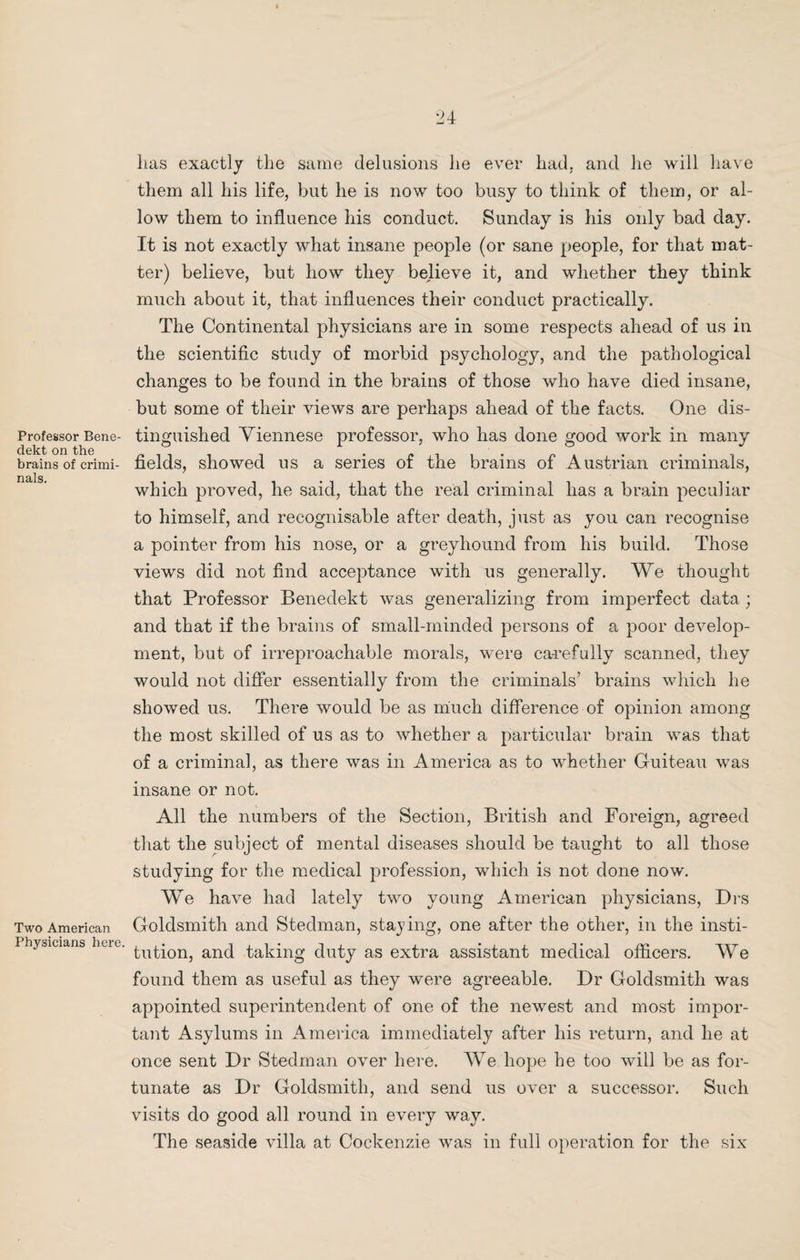 Professor Bene- dekt on the brains of crimi¬ nals. Two American Physicians here. lias exactly the same delusions he ever had. and he will have them all his life, but he is now too busy to think of them, or al¬ low them to influence his conduct. Sunday is his only bad day. It is not exactly what insane people (or sane people, for that mat¬ ter) believe, but liow they believe it, and whether they think much about it, that influences their conduct practically. The Continental physicians are in some respects ahead of us in the scientific study of morbid psychology, and the pathological changes to be found in the brains of those wdio have died insane, but some of their views are perhaps ahead of the facts. One dis¬ tinguished Viennese professor, who has done good work in many fields, showed us a series of the brains of Austrian criminals, which proved, he said, that the real criminal has a brain peculiar to himself, and recognisable after death, just as you can recognise a pointer from his nose, or a greyhound from his build. Those views did not find acceptance with us generally. We thought that Professor Benedekt was generalizing from imperfect data; and that if the brains of small-minded persons of a poor develop¬ ment, but of irreproachable morals, were ca-refully scanned, they would not differ essentially from the criminals’ brains which he showed us. There would be as much difference of opinion among the most skilled of us as to whether a particular brain was that of a criminal, as there was in America as to whether Guiteau was insane or not. All the numbers of the Section, British and Foreign, agreed that the subject of mental diseases should be taught to all those studying for the medical profession, which is not done now. We have had lately two young American physicians, Drs Goldsmith and Stedman, staying, one after the other, in the insti¬ tution, and taking duty as extra assistant medical officers. We found them as useful as they were agreeable. Dr Goldsmith was appointed superintendent of one of the newest and most impor¬ tant Asylums in America immediately after his return, and he at once sent Dr Stedman over here. We hope he too will be as for¬ tunate as Dr Goldsmith, and send us over a successor. Such visits do good all round in every way. The seaside villa at Cockenzie was in full operation for the six