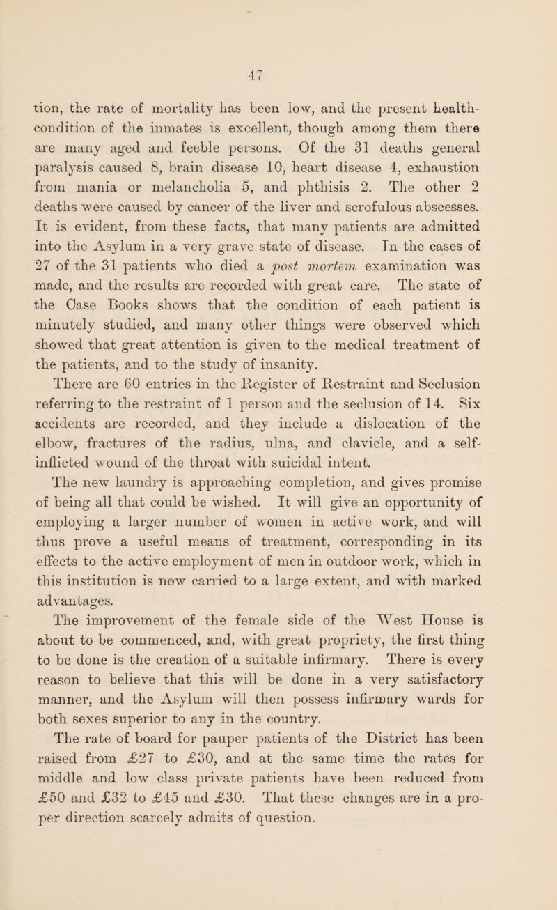 tion, the rate of mortality has been low, and the present health- condition of the inmates is excellent, though among them there are many aged and feeble persons. Of the 31 deaths general paralysis caused 8, brain disease 10, heart disease 4, exhaustion from mania or melancholia 5, and phthisis 2. The other 2 deaths were caused by cancer of the liver and scrofulous abscesses. It is evident, from these facts, that many patients are admitted into the Asylum in a very grave state of disease. Tn the cases of 27 of the 31 patients who died a post mortem examination was made, and the results are recorded with great care. The state of the Case Books shows that the condition of each patient is minutely studied, and many other things were observed which showed that great attention is given to the medical treatment of the patients, and to the study of insanity. There are 60 entries in the Register of Restraint and Seclusion referring to the restraint of 1 person and the seclusion of 14. Six accidents are recorded, and they include a dislocation of the elbow, fractures of the radius, ulna, and clavicle, and a self- inflicted wound of the throat with suicidal intent. The new laundry is approaching completion, and gives promise of being all that could be wished. It will give an opportunity of employing a larger number of women in active work, and will thus prove a useful means of treatment, corresponding in its effects to the active employment of men in outdoor work, which in this institution is now carried to a large extent, and with marked advantages. The improvement of the female side of the West House is about to be commenced, and, with great propriety, the first thing to be done is the creation of a suitable infirmary. There is every reason to believe that this will be done in a very satisfactory manner, and the Asylum will then possess infirmary wards for both sexes superior to any in the country. The rate of board for pauper patients of the District has been raised from <£27 to £30, and at the same time the rates for middle and low class private patients have been reduced from £50 and £32 to £45 and £30. That these changes are in a pro¬ per direction scarcely admits of question.
